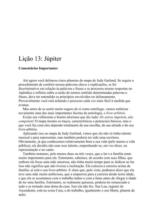 Lição 13: Júpiter
Comentários Importantes
Até agora você delineou cinco planetas do mapa de Judy Garland. Se seguiu o
procedimento de conferir nossas palavras-chave e explicações, se foi
discriminativo em relação às palavras e frases e se procurou nossas respostas no
Apêndice e refletiu sobre a razão de termos omitido determinadas palavras e
frases, deve ter entendido os princípios envolvidos no delineamento.
Provavelmente você está achando o processo cada vez mais fácil à medida que
avança.
Mas antes de se sentir muito seguro de si como astrólogo, vamos enfatizar
novamente uma das mais importantes facetas da astrologia, o livre-arbítrio.
Existe um velhíssimo e bonito aforismo que diz tudo: Os astros impelem, não
compelem! O mapa mostra os traços, características e potenciais básicos, mas o
que você faz com eles depende totalmente da sua escolha, da sua atitude e do seu
livre-arbítrio.
Aplicando isso ao mapa de Judy Garland, vimos que ela não só tinha talento
musical e para representar, mas também poderia ter sido uma escritora.
Obviamente, já que conhecemos relativamente bem a sua vida (pelo menos a vida
pública), ela decidiu não usar esse talento, empenhando-se, em vez disso, na
representação e no canto.
Também notamos, pelo menos duas ou três vezes, que o lar e a família eram
muito importantes para ela. Entretanto, sabemos, de acordo com suas filhas, que
embora ela fosse uma mãe amorosa, não tinha muito tempo para se dedicar ao lar.
Isso não significa que não tivesse a inclinação. Ela colocou a carreira acima da
família; aí está o seu livre-arbítrio. E claro que, pelo visto, podemos dizer que ela
teve uma mãe muito ambiciosa, que a empurrou para a carreira desde tenra idade,
e que ela se acostumou com o trabalho árduo e com a fama antes de chegar à idade
de ter uma família. Entretanto, se realmente quisesse, poderia ter renunciado a
tudo e se tornado uma dona-de-casa. Isso ela não fez. Sua Lua, regente do
Ascendente, está na sexta Casa, a do trabalho; igualmente o seu Marte, planeta da
ação;
 