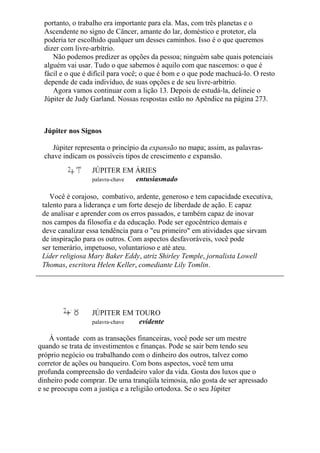 portanto, o trabalho era importante para ela. Mas, com três planetas e o
Ascendente no signo de Câncer, amante do lar, doméstico e protetor, ela
poderia ter escolhido qualquer um desses caminhos. Isso é o que queremos
dizer com livre-arbítrio.
Não podemos predizer as opções da pessoa; ninguém sabe quais potenciais
alguém vai usar. Tudo o que sabemos é aquilo com que nascemos: o que é
fácil e o que é difícil para você; o que é bom e o que pode machucá-lo. O resto
depende de cada indivíduo, de suas opções e de seu livre-arbítrio.
Agora vamos continuar com a lição 13. Depois de estudá-la, delineie o
Júpiter de Judy Garland. Nossas respostas estão no Apêndice na página 273.
Júpiter nos Signos
Júpiter representa o princípio da expansão no mapa; assim, as palavras-
chave indicam os possíveis tipos de crescimento e expansão.
JÚPITER EM ÁRIES
palavra-chave entusiasmado
Você é corajoso, combativo, ardente, generoso e tem capacidade executiva,
talento para a liderança e um forte desejo de liberdade de ação. E capaz
de analisar e aprender com os erros passados, e também capaz de inovar
nos campos da filosofia e da educação. Pode ser egocêntrico demais e
deve canalizar essa tendência para o "eu primeiro" em atividades que sirvam
de inspiração para os outros. Com aspectos desfavoráveis, você pode
ser temerário, impetuoso, voluntarioso e até ateu.
Líder religiosa Mary Baker Eddy, atriz Shirley Temple, jornalista Lowell
Thomas, escritora Helen Keller, comediante Lily Tomlin.
JÚPITER EM TOURO
palavra-chave evidente
À vontade com as transações financeiras, você pode ser um mestre
quando se trata de investimentos e finanças. Pode se sair bem tendo seu
próprio negócio ou trabalhando com o dinheiro dos outros, talvez como
corretor de ações ou banqueiro. Com bons aspectos, você tem uma
profunda compreensão do verdadeiro valor da vida. Gosta dos luxos que o
dinheiro pode comprar. De uma tranqüila teimosia, não gosta de ser apressado
e se preocupa com a justiça e a religião ortodoxa. Se o seu Júpiter
 