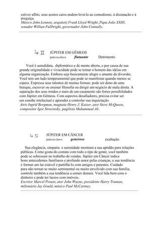 estiver aflito, seus gostos caros podem levá-lo ao comodismo, à dissipação e à
preguiça.
Músico John Lennon, arquiteto Frank Lloyd Wright, Papa João XXIII,
senador Willian Fullbright, governador John Connally.
JÚPITER EM GÊMEOS
palavra-chave flutuante Detrimento
Você é autodidata, diplomático e de mente aberta, e por causa de sua
grande originalidade e vivacidade pode se tomar o homem das idéias em
alguma organização. Embora seja basicamente alegre e amante da diversão,
Você tem um lado temperamental que pode se manifestar quando menos se
espera. Expressa seus talentos de muitas formas: pode ser dono de uma
butique, escrever ou ensinar filosofia ou dirigir um negócio de mala direta. A
separação dos seus irmãos e mais de um casamento são fortes possibilidades
com Júpiter em Gêmeos. Com aspectos desafiadores, precisa evitar ser
um esnobe intelectual e aprender a controlar sua inquietação.
Atriz Ingrid Bergman, magnata Henry J. Kaiser, ator Steve McQueen,
compositor Igor Stravinsky, pugilista Muhammad Ali.
JÚPITER EM CÂNCER
palavra-chave generoso exaltação
Sua elegância, simpatia e serenidade mostram a sua aptidão para relações
públicas. Como gosta do contato com todo o tipo de gente, você também
pode se sobressair no trabalho de vendas. Júpiter em Câncer indica
bons antecedentes familiares e profundo amor pelas crianças; a sua tendência
é formar um lar estável e partilhá-lo com amigos e parentes. Cuidado
para não tornar-se muito sentimental ou muito envolvido com sua família;
controle também a sua tendência a comer demais. Você lida bem com o
dinheiro e pode ter lucros com imóveis.
Escritor Marcel Proust, ator John Wayne, presidente Harry Truman,
milionário Jay Gould, músico Paul McCartney.
 