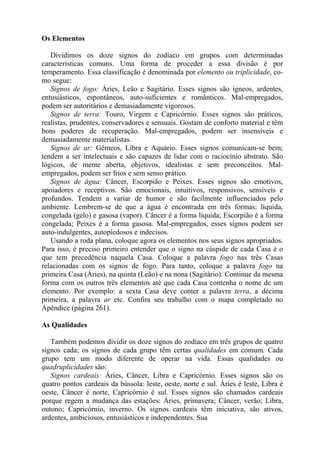 Os Elementos
Dividimos os doze signos do zodíaco em grupos com determinadas
características comuns. Uma forma de proceder a essa divisão é por
temperamento. Essa classificação é denominada por elemento ou triplicidade, co-
mo segue:
Signos de fogo: Áries, Leão e Sagitário. Esses signos são ígneos, ardentes,
entusiásticos, espontâneos, auto-suficientes e românticos. Mal-empregados,
podem ser autoritários e demasiadamente vigorosos.
Signos de terra: Touro, Virgem e Capricórnio. Esses signos são práticos,
realistas, prudentes, conservadores e sensuais. Gostam de conforto material e têm
bons poderes de recuperação. Mal-empregados, podem ser insensíveis e
demasiadamente materialistas.
Signos de ar: Gêmeos, Libra e Aquário. Esses signos comunicam-se bem;
tendem a ser intelectuais e são capazes de lidar com o raciocínio abstrato. São
lógicos, de mente aberta, objetivos, idealistas e sem preconceitos. Mal-
empregados, podem ser frios e sem senso prático.
Signos de água: Câncer, Escorpião e Peixes. Esses signos são emotivos,
apoiadores e receptivos. São emocionais, intuitivos, responsivos, sensíveis e
profundos. Tendem a variar de humor e são facilmente influenciados pelo
ambiente. Lembrem-se de que a água é encontrada em três formas: líquida,
congelada (gelo) e gasosa (vapor). Câncer é a forma líquida; Escorpião é a forma
congelada; Peixes é a forma gasosa. Mal-empregados, esses signos podem ser
auto-indulgentes, autopiedosos e indecisos.
Usando a roda plana, coloque agora os elementos nos seus signos apropriados.
Para isso, é preciso primeiro entender que o signo na cúspide de cada Casa é o
que tem precedência naquela Casa. Coloque a palavra fogo nas três Casas
relacionadas com os signos de fogo. Para tanto, coloque a palavra fogo na
primeira Casa (Áries), na quinta (Leão) e na nona (Sagitário). Continue da mesma
forma com os outros três elementos até que cada Casa contenha o nome de um
elemento. Por exemplo: a sexta Casa deve conter a palavra terra, a décima
primeira, a palavra ar etc. Confira seu trabalho com o mapa completado no
Apêndice (página 261).
As Qualidades
Também podemos dividir os doze signos do zodíaco em três grupos de quatro
signos cada; os signos de cada grupo têm certas qualidades em comum. Cada
grupo tem um modo diferente de operar na vida. Essas qualidades ou
quadruplicidades são:
Signos cardeais: Áries, Câncer, Libra e Capricórnio. Esses signos são os
quatro pontos cardeais da bússola: leste, oeste, norte e sul. Áries é leste, Libra é
oeste, Câncer é norte, Capricórnio é sul. Esses signos são chamados cardeais
porque regem a mudança das estações: Áries, primavera; Câncer, verão; Libra,
outono; Capricórnio, inverno. Os signos cardeais têm iniciativa, são ativos,
ardentes, ambiciosos, entusiásticos e independentes. Sua
 