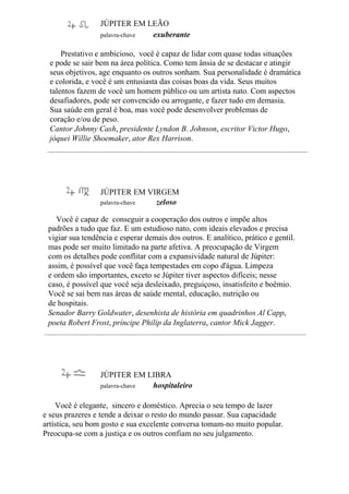 JÚPITER EM LEÃO
palavra-chave exuberante
Prestativo e ambicioso, você é capaz de lidar com quase todas situações
e pode se sair bem na área política. Como tem ânsia de se destacar e atingir
seus objetivos, age enquanto os outros sonham. Sua personalidade é dramática
e colorida, e você é um entusiasta das coisas boas da vida. Seus muitos
talentos fazem de você um homem público ou um artista nato. Com aspectos
desafiadores, pode ser convencido ou arrogante, e fazer tudo em demasia.
Sua saúde em geral é boa, mas você pode desenvolver problemas de
coração e/ou de peso.
Cantor Johnny Cash, presidente Lyndon B. Johnson, escritor Victor Hugo,
jóquei Willie Shoemaker, ator Rex Harrison.
JÚPITER EM VIRGEM
palavra-chave zeloso
Você é capaz de conseguir a cooperação dos outros e impõe altos
padrões a tudo que faz. E um estudioso nato, com ideais elevados e precisa
vigiar sua tendência e esperar demais dos outros. E analítico, prático e gentil.
mas pode ser muito limitado na parte afetiva. A preocupação de Virgem
com os detalhes pode conflitar com a expansividade natural de Júpiter:
assim, é possível que você faça tempestades em copo d'água. Limpeza
e ordem são importantes, exceto se Júpiter tiver aspectos difíceis; nesse
caso, é possível que você seja desleixado, preguiçoso, insatisfeito e boêmio.
Você se sai bem nas áreas de saúde mental, educação, nutrição ou
de hospitais.
Senador Barry Goldwater, desenhista de história em quadrinhos Al Capp,
poeta Robert Frost, príncipe Philip da Inglaterra, cantor Mick Jagger.
JÚPITER EM LIBRA
palavra-chave hospitaleiro
Você é elegante, sincero e doméstico. Aprecia o seu tempo de lazer
e seus prazeres e tende a deixar o resto do mundo passar. Sua capacidade
artística, seu bom gosto e sua excelente conversa tomam-no muito popular.
Preocupa-se com a justiça e os outros confiam no seu julgamento.
 