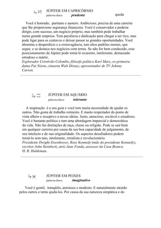 JÚPITER EM CAPRICÓRNIO
palavra-chave prudente queda
Você é honrado, puritano e austero. Ambicioso, precisa de uma carreira
que lhe proporcione segurança financeira. Você é conservador e poderia
dirigir, com sucesso, um negócio próprio, mas também pode trabalhar
numa grande empresa. Tem paciência e dedicação para chegar a ser rico, mas
pode ligar para os centavos e deixar passar as grandes oportunidades. Você
abomina o desperdício e a extravagância, tem altos padrões morais, que
segue. e se destaca nos negócios com terras. Se não for bem conduzido, esse
posicionamento de Júpiter pode tomá-lo avarento, intolerante, demasiado
ortodoxo e mártir.
Explorador Cristóvão Colombo, filósofo político Karl Marx, ex-primeira
dama Pat Nixon, cineasta Walt Disney, apresentador de TV Johnny
Carson.
JÚPITER EM AQUÁRIO
palavra-chave tolerante
A inspiração é o seu guia e você tem muita necessidade de ajudar os
outros. Não gosta de trabalho rotineiro. E muito respeitador do ponto de
vista alheio e receptivo a novas idéias. Justo, atencioso, sociável e estudioso.
Você é bastante político e tem uma abordagem imparcial e democrática
da vida. Não faz distinções de raça, classe ou religião. Pode se sair bem
em qualquer carreira por causa da sua boa capacidade de julgamento, de
seu intelecto e de sua originalidade. Os aspectos desafiadores podem
torná-lo sem tato, intolerante, irrealista e revolucionário.
Presidente Dwight Eisenhower, Rose Kennedy (mãe do presidente Kennedy),
escritor John Steinbeck, atriz Jane Fonda, assessor da Casa Branca
H. R. Haldeman.
JÚPITER EM PEIXES
palavra-chave imaginativo
Você é gentil, tranqüilo, amistoso e modesto. E naturalmente atraído
pelos outros e tenta ajudá-los. Por causa da sua natureza simpática e do
 