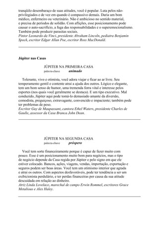 tranqüilo desembaraço de suas atitudes, você é popular. Luta pelos não-
privilegiados e de vez em quando é compassivo demais. Daria um bom
médico, enfermeiro ou veterinário. Não é ambicioso no sentido material,
e precisa de períodos de solidão. Com aflições, esse posicionamento pode
causar o auto-sacrifício, a fuga das responsabilidades e o superemocionalismo.
Também pode produzir parasitas sociais.
Pintor Leonardo da Vinci, presidente Abraham Lincoln, pediatra Benjamin
Spock, escritor Edgar Allan Poe, escritor Ross MacDonald.
Júpiter nas Casas
JÚPITER NA PRIMEIRA CASA
palavra-chave animado
Tolerante, vivo e otimista, você adora viajar e ficar ao ar livre. Seu
temperamento gentil e contente atrai a ajuda dos outros. Lógico e elegante,
tem um bom senso de humor, uma tremenda forra vital e interesse pelos
esportes (nos quais você geralmente se destaca). E um tipo executivo. Mal
conduzido, Júpiter aqui pode tomá-lo demasiado amante da diversão,
comodista, preguiçoso, extravagante, convencido e impaciente; também pode
ter problemas de peso.
Escritor Guy de Maupassant, cantora Ethel Waters, presidente Charles de
Gaulle, assessor da Casa Branca John Dean.
JÚPITER NA SEGUNDA CASA
palavra-chave próspero
Você tem sorte financeiramente porque é capaz de fazer muito com
pouco. Esse é um posicionamento muito bom para negócios, mas o tipo
de negócio depende da Casa regida por Júpiter e pelo signo em que ele
estiver colocado. Bancos, ações, viagens, vendas, importação, exportação e
seguros podem ser boas áreas. Você tem um otimismo interior que agrada
e atrai os outros. Com aspectos desfavoráveis, pode ter tendência a ser um
exibicionista perdulário, e ter perdas financeiras por causa da sua atitude
descuidada em relação ao dinheiro.
Atriz Linda Lovelace, marechal de campo Erwin Rommel, escritores Grace
Metalious e Alex Haley.
 