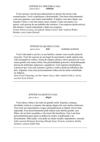 JÚPITER NA TERCEIRA CASA
palavra-chave otimista
O seu sucesso vem da área educacional ou através da escrita e das
comunicações. Você é espirituoso e descontraído. Tem bom relacionamento
com seus parentes, com muito intercâmbio. É prático; tem altos ideais; sua
intuição é forte e você tem muito senso comum. Como sua mente é in-
quieta, você precisa de um trabalho não rotineiro. Com aspectos desfavoráveis,
fala demais, é muito imprudente e dado aos exageros.
Cantor Enrico Caruso, presidente Jimmy Carter, líder sindical Walter
Reuther, atriz Linda Darnell.
JÚPITER NA QUARTA CASA
palavra-chave leal exaltação acidental
Você é devotado a seu lar e a sua família e muitas vezes recebe ajuda de
seus pais. Você faz sucesso no seu lugar de nascimento e pode esperar uma
vida sossegada na velhice. Gosta de espaços abertos; talvez gostasse de viver
numa grande casa numa colina. Sua personalidade generosa e desembaraçada
precisa de ambientes espaçosos e agradáveis. Com aspectos desafiadores,
é possível que você seja avarento e guloso e sofra a perda da influência dos
pais. Algumas vezes esse posicionamento indica um lar muito conturbado
na infância.
Atriz Carol Channing, escritor James Joyce, líder sindical John L. Lewis,
escritor Leon Tolstoi.
JÚPITER NA QUINTA CASA
palavra-chave alegre
Você adora a fama e faz tudo em grande estilo. Esportes, crianças,
atividades criativas e romance são apenas alguns dos seus muitos interesses.
Tem sorte em especulações e jogos, principalmente se Júpiter estiver bem
aspectado. Esse posicionamento pode indicar uma família grande; seus
filhos vão ser bem sucedidos e vão trazer-lhe benefícios. Este é um bom
posicionamento para quem se dedica ao ensino, à publicação e ao
divertimento. Mal-usado, você pode ser muito ousado, imprudente e sensual.
Líder nazista Hermann Goering, filósofo Isaac Newton, aviadora Amélia
Earhart, cantora Edith Piaf.
 
