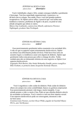 JÚPITER NA SEXTA CASA
palavra-chave filantrópico
Você é trabalhador, alegre e feliz, sempre consegue trabalho e geralmente
é bem pago. Tem boa capacidade organizacional, é generoso e se
dá bem com os colegas. Sua saúde é boa e você tem grandes poderes
recuperativos. Se Júpiter estiver aflito, é possível que você tenha uma
tendência a tumores, problemas de fígado e de peso, ou pode ter uma
atitude arrogante que afasta os outros.
Músico Guy Lombardo, cantora Liza Minelli, enfermeira Florence
Nightingale, produtor Sam Peckinpah.
JÚPITER NA SÉTIMA CASA
palavra-chave notável
Esse posicionamento geralmente indica casamento e/ou sociedade feliz.
A não ser que os aspectos sejam extremamente desfavoráveis, Júpiter
na sétima Casa dificilmente produz divórcio. Pode haver boa sorte em
assuntos legais e a tendência a casar com alguém de dinheiro. Júpiter aqui
geralmente indica uma pessoa que cobre o cônjuge de afeto. Tenha
cuidado para não ser demasiado otimista em seus negócios se Júpiter tiver
aspectos desfavoráveis.
Esquiador Dick Burton, líder hindu Mohandas Gandhi, pastor evangélico
Billy Graham, ex-primeira dama Jacqueline Kennedy Onassis.
JÚPITER NA OITAVA CASA
palavra-chave lúcido
Você é engenhoso e sabe cuidar do dinheiro. Pode cuidar do dinheiro
alheio em campos tais como contabilidade, bancos ou gerência empresarial.
Esse posicionamento promete vida longa e morte tranqüila. A sua
atitude perante a vida e a morte é boa. Pode ser que obtenha dinheiro através
de sociedades ou heranças. Você é emotivo e tem um forte impulso sexual.
Com aspectos desfavoráveis pode ser extravagante, desonesto e não
ter bom senso.
Cientista Louis Pasteur, escritor Oscar Wilde, jogador de baseball Maury
Wi11s, ator Yul Brynner.
 