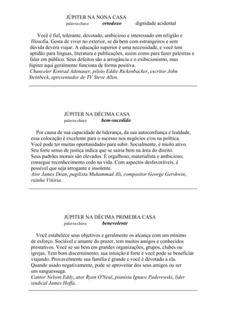 JÚPITER NA NONA CASA
palavra-chave ortodoxo dignidade acidental
Você é fiel, tolerante, devotado, ambicioso e interessado em religião e
filosofia. Gosta de viver no exterior, se dá bem com estrangeiros e sem
dúvida deverá viajar. A educação superior é uma necessidade, e você tem
aptidão para línguas, literatura e publicações, assim como para fazer palestras e
falar em público. Seus defeitos são a arrogância e o exibicionismo, mas
Júpiter aqui geralmente funciona de forma positiva.
Chanceler Konrad Adenauer, piloto Eddie Rickenbacker, escritor John
Steinbeck, apresentador de TV Steve Allen.
JÚPITER NA DÉCIMA CASA
palavra-chave bem-sucedido
Por causa de sua capacidade de liderança, da sua autoconfiança e lealdade,
essa colocação é excelente para o sucesso nos negócios e/ou na política.
Você pode ter muitas oportunidades para subir. Socialmente, é muito ativo.
Seu forte senso de justiça indica que se sairia bem na área do direito.
Seus padrões morais são elevados. É orgulhoso, materialista e ambicioso;
consegue reconhecimento cedo na vida. Com aspectos desfavoráveis, é
possível que seja arrogante e insolente.
Ator James Dean, pugilista Muhammad Ali, compositor George Gershwin,
rainha Vitória.
JÚPITER NA DÉCIMA PRIMEIRA CASA
palavra-chave benevolente
Você estabelece seus objetivos e geralmente os alcança com um mínimo
de esforço. Sociável e amante do prazer, tem muitos amigos e conhecidos
prestativos. Você se sai bem em grandes organizações, grupos, clubes ou
igrejas. Tem bom discernimento; sua intuição é forte e você pode se beneficiar
viajando. Provavelmente sua família é grande e você é devotado a ela.
Quando usado negativamente, pode se aproveitar dos seus amigos ou ser
um sanguessuga.
Cantor Nelson Eddy, ator Ryan O'Neal, pianista Ignace Paderewski, líder
sindical James Hoffa.
 