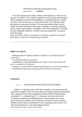 JÚPITER NA DÉCIMA SEGUNDA CASA
palavra-chave caridoso
Esse posicionamento de Júpiter oferece muita proteção; é como ter um
anjo no seu ombro. Você é gentil, hospitaleiro e gosta de dar anonimamente.
Muito engenhoso nas horas de dificuldades, está sempre disposto a ajudar
os outros. Precisa sentir que os outros precisam de você. Depende muito
da reação dos outros para consigo. O sucesso geralmente chega na meia-
idade. Esse posicionamento é bom para o trabalho em medicina, pesquisa,
poesia, dança, representação ou trabalho social. Mal-empregado, você pode
ser auto-indulgente, indeciso, e também agir apressadamente, com pouca
noção de tempo.
Cientista Galileu Galilei, colonizador Cecil Rhodes, jogador de baseball
Babe Ruth, secretário de Estado George Marshall.
_________________________________________________________________
Júpiter em Aspecto
Qualquer aspecto a Júpiter acentua a expansão, o raciocínio filosófico
e a proteção.
A conjunção enfatiza a expansão.
A quadratura e a oposição desafiam-no a obter a expressão apropriada
para o seu impulso de expansão.
O trígono e o sextil fazem com que seja fácil para você agir positivamente.
O quincúncio exige uma reorganização do principio de proteção.
Conjunções
JÚPITER EM CONJUNÇÃO COM SATURNO
Embora a vida pareça dura e haja luta constante, você tem uma missão
específica a cumprir e parte em busca disso com grande singeleza de propósito.
Essa conjunção mostra uma integração de forças motrizes fundamentais:
serenidade ( ) e trabalho duro ( ). Em geral, você tem sorte dentro
do sistema estabelecido e habilidade para os altos negócios, bem como
poder intelectual e político. Se for religioso, será de uma forma ortodoxa.
Quando houver aspectos desafiadores a essa conjunção, pode ser que você
não seja discriminativo e não tenha direção interior.
Físico Enrico Fermi. escritor Alex Haley.
 