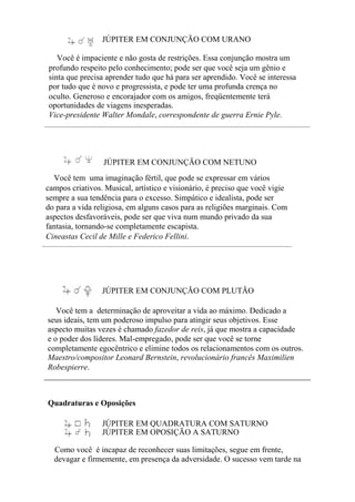 JÚPITER EM CONJUNÇÃO COM URANO
Você é impaciente e não gosta de restrições. Essa conjunção mostra um
profundo respeito pelo conhecimento; pode ser que você seja um gênio e
sinta que precisa aprender tudo que há para ser aprendido. Você se interessa
por tudo que é novo e progressista, e pode ter uma profunda crença no
oculto. Generoso e encorajador com os amigos, freqüentemente terá
oportunidades de viagens inesperadas.
Vice-presidente Walter Mondale, correspondente de guerra Ernie Pyle.
JÚPITER EM CONJUNÇÃO COM NETUNO
Você tem uma imaginação fértil, que pode se expressar em vários
campos criativos. Musical, artístico e visionário, é preciso que você vigie
sempre a sua tendência para o excesso. Simpático e idealista, pode ser
do para a vida religiosa, em alguns casos para as religiões marginais. Com
aspectos desfavoráveis, pode ser que viva num mundo privado da sua
fantasia, tornando-se completamente escapista.
Cineastas Cecil de Mille e Federico Fellini.
JÚPITER EM CONJUNÇÃO COM PLUTÃO
Você tem a determinação de aproveitar a vida ao máximo. Dedicado a
seus ideais, tem um poderoso impulso para atingir seus objetivos. Esse
aspecto muitas vezes é chamado fazedor de reis, já que mostra a capacidade
e o poder dos líderes. Mal-empregado, pode ser que você se torne
completamente egocêntrico e elimine todos os relacionamentos com os outros.
Maestro/compositor Leonard Bernstein, revolucionário francês Maximilien
Robespierre.
Quadraturas e Oposições
JÚPITER EM QUADRATURA COM SATURNO
JÚPITER EM OPOSIÇÃO A SATURNO
Como você é incapaz de reconhecer suas limitações, segue em frente,
devagar e firmemente, em presença da adversidade. O sucesso vem tarde na
 