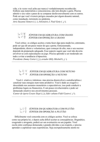 vida, e às vezes você acha que nunca é verdadeiramente reconhecido.
Embora seja materialista e consciencioso, não tem direção e garra. Precisa
admitir o seu valor e parar de se comparar desfavoravelmente com os outros.
Pode ser que você vivencie perigos causados por algum desastre natural,
como inundação, terremoto ou epidemia.
Atriz Suzanne Somers ( ), bilionário J. Paul Getty ( ).
JÚPITER EM QUADRATURA COM URANO
JÚPITER EM OPOSIÇÃO A URANO
Você critica os códigos aceitos e tenta fazer algo para mudá-los; entretanto,
pode ser que dê um passo maior do que a perna. Entusiasmado,
independente, direto e voluntarioso, quer começar do alto, mas o seu sucesso
depende da preparação adequada. Esse aspecto sugere que você não deveria
envolver-se com especulações ou jogo. Precisa aprender a ser moderado em
tudo e evitar a tendência à hipocrisia.
Presidente Jimmy Carter ( ), aviador Billy Mitchell ( ).
JÚPITER EM QUADRATURA COM NETUNO
JÚPITER EM OPOSIÇÃO A NETUNO
Você é criativo e talentoso. mas precisa desenvolver a autodisciplina e
canalizar suas energias num rumo produtivo. Você é dado ao exagero e
descuidado nos assuntos monetários e especulativos; isso pode conduzir a
problemas legais ou financeiros. E um pouco revolucionário e pode ser
demasiado emotivo nos envolvimentos pessoais.
Cantor de ópera Cesare Siepi ( ), líder cubano Fidel Castro ( ).
JÚPITER EM QUADRATURA COM PLUTÃO
JÚPITER EM OPOSIÇÃO A PLUTÃO
Dificilmente você concorda com os códigos aceitos. Você se coloca
como sua própria lei, e depois acha difícil aceitar as conseqüências. Dogmático,
exagerado e arrogante, poderá ser um aventureiro ou um jogador. Você
oscila entre confiança demasiada e grandes dúvidas a seu respeito, e precisa
aprender a capitalizar suas experiências. Seja escrupulosamente atento no
 