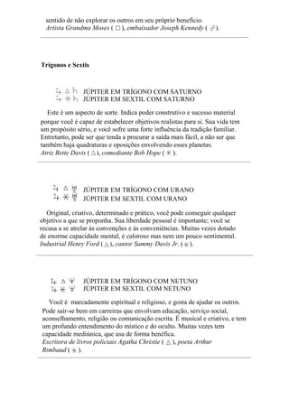 sentido de não explorar os outros em seu próprio benefício.
Artista Grandma Moses ( ), embaixador Joseph Kennedy ( ).
Trígonos e Sextis
JÚPITER EM TRÍGONO COM SATURNO
JÚPITER EM SEXTIL COM SATURNO
Este é um aspecto de sorte. Indica poder construtivo e sucesso material
porque você é capaz de estabelecer objetivos realistas para si. Sua vida tem
um propósito sério, e você sofre uma forte influência da tradição familiar.
Entretanto, pode ser que tenda a procurar a saída mais fácil, a não ser que
também haja quadraturas e oposições envolvendo esses planetas.
Atriz Bette Davis ( ), comediante Bob Hope ( ).
JÚPITER EM TRÍGONO COM URANO
JÚPITER EM SEXTIL COM URANO
Original, criativo, determinado e prático, você pode conseguir qualquer
objetivo a que se proponha. Sua liberdade pessoal é importante; você se
recusa a se atrelar às convenções e às conveniências. Muitas vezes dotado
de enorme capacidade mental, é caloroso mas nem um pouco sentimental.
Industrial Henry Ford ( ), cantor Sammy Davis Jr. ( ).
JÚPITER EM TRÍGONO COM NETUNO
JÚPITER EM SEXTIL COM NETUNO
Você é marcadamente espiritual e religioso, e gosta de ajudar os outros.
Pode sair-se bem em carreiras que envolvam educação, serviço social,
aconselhamento, religião ou comunicação escrita. É musical e criativo, e tem
um profundo entendimento do místico e do oculto. Muitas vezes tem
capacidade mediúnica, que usa de forma benéfica.
Escritora de livros policiais Agatha Christie ( ), poeta Arthur
Rimbaud ( ).
 