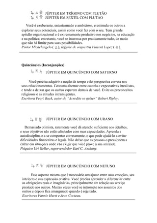 JÚPITER EM TRÍGONO COM PLUTÃO
JÚPITER EM SEXTIL COM PLUTÃO
Você é exuberante, entusiasmado e ambicioso, e estimula os outros a
explorar seus potenciais, assim como você faz com o seu. Tem grande
aptidão organizacional e é extremamente produtivo nos negócios, na educação
e na política; entretanto, você se interessa por praticamente tudo, de modo
que não há limite para suas possibilidades.
Pintor Michelangelo ( ), regente de orquestra Vincent Lopez ( ).
Quincúncios (Inconjunções)
JÚPITER EM QUINCÚNCIO COM SATURNO
Você precisa adquirir a noção de tempo e de perspectiva correta nos
seus relacionamentos. Costuma alternar entre cautela e expectativas irrealistas,
e tende a deixar que os outros esperem demais de você. Evite os preconceitos
religiosos e as atitudes intransigentes.
Escritora Pear! Buck, autor do “Acredite se quiser” Robert Ripley.
JÚPITER EM QUINCÚNCIO COM URANO
Demasiado otimista, raramente você dá atenção suficiente aos detalhes,
e seus objetivos não estão alinhados com suas capacidades. Aprenda a
autodisciplina e a se comportar corretamente, o que pode ajudá-lo a evitar
dificuldades financeiras e legais. Não deixe que as pessoas o pressionem a
entrar em situações onde vão exigir que você prove a sua amizade.
Psíquico Uri Geller, supervendedor Earl C. Anthony.
JÚPITER EM QUINCÚNCIO COM NETUNO
Esse aspecto mostra que é necessário um ajuste entre suas emoções, seu
intelecto e sua expressão criativa. Você precisa aprender a diferenciar entre
as obrigações reais e imaginárias, principalmente em relação ao serviço
prestado aos outros. Muitas vezes você se intromete nos assuntos dos
outros e depois fica amargurado quando é rejeitado.
Escritores Fannie Hurst e Jean Cocteau.
 