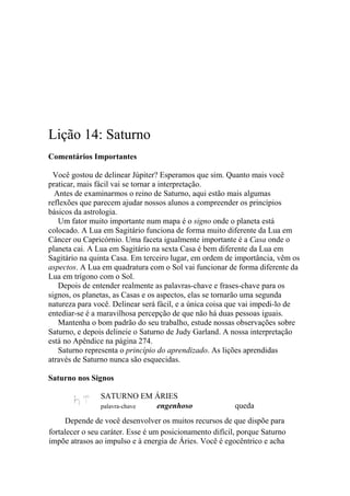 Lição 14: Saturno
Comentários Importantes
Você gostou de delinear Júpiter? Esperamos que sim. Quanto mais você
praticar, mais fácil vai se tornar a interpretação.
Antes de examinarmos o reino de Saturno, aqui estão mais algumas
reflexões que parecem ajudar nossos alunos a compreender os princípios
básicos da astrologia.
Um fator muito importante num mapa é o signo onde o planeta está
colocado. A Lua em Sagitário funciona de forma muito diferente da Lua em
Câncer ou Capricórnio. Uma faceta igualmente importante é a Casa onde o
planeta cai. A Lua em Sagitário na sexta Casa é bem diferente da Lua em
Sagitário na quinta Casa. Em terceiro lugar, em ordem de importância, vêm os
aspectos. A Lua em quadratura com o Sol vai funcionar de forma diferente da
Lua em trígono com o Sol.
Depois de entender realmente as palavras-chave e frases-chave para os
signos, os planetas, as Casas e os aspectos, elas se tornarão uma segunda
natureza para você. Delinear será fácil, e a única coisa que vai impedi-lo de
entediar-se é a maravilhosa percepção de que não há duas pessoas iguais.
Mantenha o bom padrão do seu trabalho, estude nossas observações sobre
Saturno, e depois delineie o Saturno de Judy Garland. A nossa interpretação
está no Apêndice na página 274.
Saturno representa o princípio do aprendizado. As lições aprendidas
através de Saturno nunca são esquecidas.
Saturno nos Signos
SATURNO EM ÁRIES
palavra-chave engenhoso queda
Depende de você desenvolver os muitos recursos de que dispõe para
fortalecer o seu caráter. Esse é um posicionamento difícil, porque Saturno
impõe atrasos ao impulso e à energia de Áries. Você é egocêntrico e acha
 