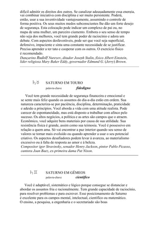 difícil admitir os direitos dos outros. Se canalizar adequadamente essa energia,
vai combinar iniciativa com disciplina e ser muito persistente. Poderá,
então, usar a sua inventividade vantajosamente, assumindo o controle de
forma positiva. Os seus muitos medos subconscientes lhe dão um forte desejo
de segurança. Esta colocação pode indicar um complexo de pai ou, no
mapa de uma mulher, um parceiro ciumento. Embora o seu senso de tempo
não seja dos melhores, você tem grande poder de raciocínio e adora um
debate. Com aspectos desfavoráveis, pode ser que você seja superficial,
defensivo, impaciente e sinta uma constante necessidade de se justificar.
Precisa aprender a ter tato e cooperar com os outros. O exercício físico
é recomendado.
Dançarino Rudolf Nureyev, ditador Joseph Stalin, físico Albert Einstein,
líder religiosa Mary Baker Eddy, governador Edmund G. (Jerry) Brown.
SATURNO EM TOURO
palavra-chave fidedigno
Você tem grande necessidade de segurança financeira e emocional e
se sente mais feliz quando os assuntos do dia-a-dia estão em ordem. Sua
natureza caracteriza-se por paciência, disciplina, determinação, praticidade
e adesão a princípios. Você aborda a vida com uma atitude realista. Pode
carecer de espontaneidade, mas está disposto a trabalhar com afinco pelo
sucesso. Os altos negócios, a política e as artes são campos que o atraem.
Econômico, você adquire bens materiais por causa de sua utilidade. Sua
resistência física é grande, assim como sua teimosia. Você é possessivo em
relação a quem ama. Só vai encontrar a paz interior quando seu senso de
valores se tornar mais evoluído ou quando aprender a usar o seu potencial
criativo. Os aspectos desafiadores podem levar à avareza, ao materialismo
excessivo ou à falta de resposta ao amor e à beleza.
Compositor ígor Stravinsky, senador Henry Jackson, pintor Pablo Picasso,
cantora Joan Baez, ex-primeira dama Pat Nixon.
SATURNO EM GÊMEOS
palavra-chave científico
Você é adaptável, sistemático e lógico porque consegue se distanciar e
abordar os assuntos fria e racionalmente. Tem grande capacidade de raciocínio,
para resolver problemas e para escrever. Esse posicionamento de Saturno
é excelente para os campos mental, intelectual, científico ou matemático.
O ensino, a pesquisa, a engenharia e o secretariado são boas
 
