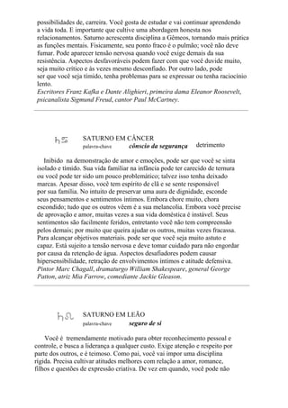 possibilidades de, carreira. Você gosta de estudar e vai continuar aprendendo
a vida toda. E importante que cultive uma abordagem honesta nos
relacionamentos. Saturno acrescenta disciplina a Gêmeos, tornando mais prática
as funções mentais. Fisicamente, seu ponto fraco é o pulmão; você não deve
fumar. Pode aparecer tensão nervosa quando você exige demais da sua
resistência. Aspectos desfavoráveis podem fazer com que você duvide muito,
seja muito crítico e às vezes mesmo desconfiado. Por outro lado, pode
ser que você seja tímido, tenha problemas para se expressar ou tenha raciocínio
lento.
Escritores Franz Kafka e Dante Alighieri, primeira dama Eleanor Roosevelt,
psicanalista Sigmund Freud, cantor Paul McCartney.
SATURNO EM CÂNCER
palavra-chave cônscio da segurança detrimento
Inibido na demonstração de amor e emoções, pode ser que você se sinta
isolado e tímido. Sua vida familiar na infância pode ter carecido de ternura
ou você pode ter sido um pouco problemático; talvez isso tenha deixado
marcas. Apesar disso, você tem espírito de clã e se sente responsável
por sua família. No intuito de preservar uma aura de dignidade, esconde
seus pensamentos e sentimentos íntimos. Embora chore muito, chora
escondido; tudo que os outros vêem é a sua melancolia. Embora você precise
de aprovação e amor, muitas vezes a sua vida doméstica é instável. Seus
sentimentos são facilmente feridos, entretanto você não tem compreensão
pelos demais; por muito que queira ajudar os outros, muitas vezes fracassa.
Para alcançar objetivos materiais. pode ser que você seja muito astuto e
capaz. Está sujeito a tensão nervosa e deve tomar cuidado para não engordar
por causa da retenção de água. Aspectos desafiadores podem causar
hipersensibilidade, retração de envolvimentos íntimos e atitude defensiva.
Pintor Marc Chagall, dramaturgo William Shakespeare, general George
Patton, atriz Mia Farrow, comediante Jackie Gleason.
SATURNO EM LEÃO
palavra-chave seguro de si
Você é tremendamente motivado para obter reconhecimento pessoal e
controle, e busca a liderança a qualquer custo. Exige atenção e respeito por
parte dos outros, e é teimoso. Como pai, você vai impor uma disciplina
rígida. Precisa cultivar atitudes melhores com relação a amor, romance,
filhos e questões de expressão criativa. De vez em quando, você pode não
 