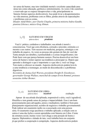 ter senso de humor, mas tem vitalidade mental e excelente capacidade para
áreas tais como educação, gerência e entretenimento. As vezes é tão cauteloso
e reservado que se esquece desaproveitar a vida, principalmente se
Saturno formar aspectos desfavoráveis. Isso pode levar a desapontamentos
na vida amorosa, problemas com os filhos, perdas através de especulações
e problemas com as costas.
Ditador Adolf Hitler, ator Charlie Chaplin, primeira-ministra Indira Gandhi,
pianista Liberace, músico Greg Altman.
SATURNO EM VIRGEM
palavra-chave prudente
Você é prático, cuidadoso e trabalhador; sua atitude é moral e
conscienciosa. Você age com eficiência, correção e precisão; estimula a si
mesmo e aos outros. Tem sucesso em medicina, pesquisa, estratégia e em
trabalho de arquivo. As vezes as pessoas não gostam do fato de você dar
Tanta atenção aos detalhes, à pontualidade e a coisas insignificantes; isto
Pode fazer com que pareça bastante austero. Precisa desenvolver um bom
senso de humor e tentar superar sua tendência a preocupar-se. Depois que
aprender a distinguir o que é importante e o que não é, você vai longe.
Tem muito a oferecer ao mundo. Aspectos desfavoráveis podem levá-lo
a uma tendência a resmungar, ao medo do desconhecido e a problemas
digestivos.
Secretário de Justiça Earl Warren, presidente Dwight D. Eisenhower,
governador George Wallace, marechal-de-campo Erwin Rommel, pretenso
assassino Arthur Bremer.
SATURNO EM LIBRA
palavra-chave razoável exaltação
Apesar de sua atitude disciplinada, responsável e séria, você é agradável,
filosófico e tem grande senso de justiça e imparcialidade. Esse é um bom
posicionamento para advogados, juízes e mediadores; também é bom para
planejamento organizacional, acordos de negócios e trabalho governamental.
Pode indicar um casamento tardio ou a associação com uma pessoa
séria. O casamento exige paciência e trabalho aplicado; a relação com os
outros é uma das lições a serem aprendidas com Saturno em Libra. Ciente
da estrutura social, muitas vezes você chega a uma posição de honra e
riqueza. Diplomático e dotado de tato, você trabalha bem em conjunto
já que prefere a cooperação à competição. Aspectos desfavoráveis podem
 