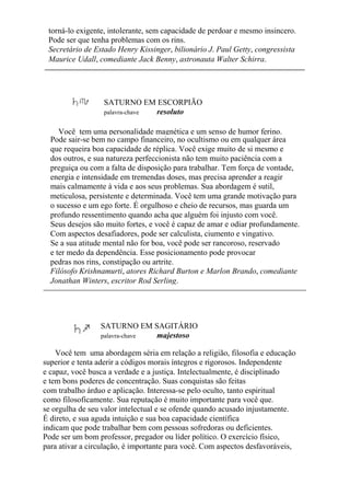 torná-lo exigente, intolerante, sem capacidade de perdoar e mesmo insincero.
Pode ser que tenha problemas com os rins.
Secretário de Estado Henry Kissinger, bilionário J. Paul Getty, congressista
Maurice Udall, comediante Jack Benny, astronauta Walter Schirra.
SATURNO EM ESCORPIÃO
palavra-chave resoluto
Você tem uma personalidade magnética e um senso de humor ferino.
Pode sair-se bem no campo financeiro, no ocultismo ou em qualquer área
que requeira boa capacidade de réplica. Você exige muito de si mesmo e
dos outros, e sua natureza perfeccionista não tem muito paciência com a
preguiça ou com a falta de disposição para trabalhar. Tem força de vontade,
energia e intensidade em tremendas doses, mas precisa aprender a reagir
mais calmamente à vida e aos seus problemas. Sua abordagem é sutil,
meticulosa, persistente e determinada. Você tem uma grande motivação para
o sucesso e um ego forte. É orgulhoso e cheio de recursos, mas guarda um
profundo ressentimento quando acha que alguém foi injusto com você.
Seus desejos são muito fortes, e você é capaz de amar e odiar profundamente.
Com aspectos desafiadores, pode ser calculista, ciumento e vingativo.
Se a sua atitude mental não for boa, você pode ser rancoroso, reservado
e ter medo da dependência. Esse posicionamento pode provocar
pedras nos rins, constipação ou artrite.
Filósofo Krishnamurti, atores Richard Burton e Marlon Brando, comediante
Jonathan Winters, escritor Rod Serling.
SATURNO EM SAGITÁRIO
palavra-chave majestoso
Você tem uma abordagem séria em relação a religião, filosofia e educação
superior e tenta aderir a códigos morais íntegros e rigorosos. Independente
e capaz, você busca a verdade e a justiça. Intelectualmente, é disciplinado
e tem bons poderes de concentração. Suas conquistas são feitas
com trabalho árduo e aplicação. Interessa-se pelo oculto, tanto espiritual
como filosoficamente. Sua reputação é muito importante para você que.
se orgulha de seu valor intelectual e se ofende quando acusado injustamente.
É direto, e sua aguda intuição e sua boa capacidade científica
indicam que pode trabalhar bem com pessoas sofredoras ou deficientes.
Pode ser um bom professor, pregador ou líder político. O exercício físico,
para ativar a circulação, é importante para você. Com aspectos desfavoráveis,
 