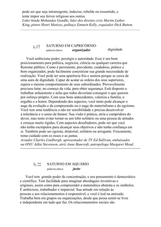 pode ser que seja intransigente, indeciso, rebelde ou ressentido, e
tente impor seu fervor religioso aos outros.
Líder hindu Mohandas Gandhi, líder dos direitos civis Martin Luther
King, pintor Henri Matisse, palhaço Emmett Kelly, esquiador Dick Button.
SATURNO EM CAPRICÓRNIO
palavra-chave organizador dignidade
Você ambiciona poder, prestígio e autoridade. Esse é um bom
posicionamento para política, negócios, ciência ou qualquer carreira que
Renome público. Como é persistente, previdente, cuidadoso, prático e
bom organizador, pode facilmente concretizar sua grande necessidade de
realização. Você pode ter uma aparência fria e austera porque se cerca de
uma aura de dignidade. Capaz de acatar as ordens dos seus superiores,
espera o mesmo comportamento de seus subordinados. Provavelmente
precisou lutar, no começo da vida, para obter segurança. Está disposto a
trabalhar arduamente e acha que todos deveriam conseguir o que querem
por esforço próprio. Com seus bons antecedentes, valoriza a família, o
orgulho e a honra. Dependendo dos aspectos, você tanto pode alcançar o
auge da evolução e da compreensão ou o auge do materialismo e do egoísmo.
Você tem uma tendência a não ter sensibilidade e precisa desenvolver
a tolerância e o senso de humor. Sua visão é prática, séria e cumpridora do
dever, mas tente evitar tornar-se um lobo solitário ou uma pessoa de atitudes
e crenças muito rígidas. Com aspectos desafiadores, pode ser que você
não tenha escrúpulos para alcançar seus objetivos e não tenha confiança em
si. Também pode ser egoísta, ditatorial, solitário ou arrogante. Fisicamente,
tome cuidado com os ossos e as juntas.
Aviador Charles Lindbergh. apresentador de TV Ed Sullivan, embaixador
na ONU Adlai Stevenson, atriz Anne Bancroft, antropóloga Margaret Mead.
SATURNO EM AQUÁRIO
palavra-chave justo
Você tem grande poder de concentração, e seu pensamento é democrático
e científico. Tem facilidade para imaginar abordagens inventivas e
originais, assim como para compreender a matemática abstrata e os símbolos.
É ambicioso, trabalhador e imparcial. Sua atitude em relação às
pessoas e aos relacionamentos é responsável, e você é leal na amizade.
Trabalha bem em grupos ou organizações, desde que possa sentir-se livre
e independente em tudo que faz. Os relacionamentos sociais são
 
