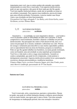 importantes para você, mas os outros podem não entender seus modos
interpretando-os como frios e reservados. Com aspectos desfavoráveis,
pode ser que seja egoísta e não goste de fazer nada que não lhe agrade.
Você tem orgulho intelectual demais e pode não ter gratidão ou tomar-se
um solitário consumado. Para superar essas tendências, precisa de tempo
para uma reflexão profunda. Fisicamente, é preciso manter suas forças
vitais e sua circulação em bom funcionamento.
Psicanalista Carl Jung, advogado F. Lee Bailey, atriz Greta Garbo, cantor
Pat Boone, escritor Thomas Mann.
SATURNO EM PEIXES
palavra-chave acolhedor
Imaginativo — na realidade, às vezes imaginativo demais — você tende a
viver no passado e pode ter dificuldade em lidar com o presente. É muito
compreensivo emocionalmente, humilde e disposto a trabalhar em prol dos
desfavorecidos. Sua percepção dos outros é bem desenvolvida, mas você
carece de percepção de si mesmo, tendendo a subestimar seu valor. Precisa
de sossego e isolamento para descobrir as suas muitas capacidades; poderia
sair-se especialmente bem nas áreas de literatura, pesquisa ou metafísica.
Pode ser que lhe agrade trabalhar nos bastidores, ou numa grande instituição,
como um hospital, uma universidade ou uma repartição governamental.
Você leva a vida muito a sério e reage emocionalmente. Acautele-se
contra a autopiedade, que pode levá-lo à depressão, e tente praticar o
desligamento emocional. Aspectos desfavoráveis podem levar a preocupações
excessivas, doenças psicossomáticas e tendências neuróticas.
Psíquico Edgar Cayce, escritora Françoise Sagan, atriz Jane Fonda. poeta
Anne Morrow Lindbergh, apresentador de TV Tom Snyder.
Saturno nas Casas
SATURNO NA PRIMEIRA CASA
palavra-chave inibido
Você é reservado, sério, consciencioso, paciente e aristocrático. Deseja
ter poder, mas pode ter sofrido limitações durante a infância; possivelmente
você era muito tímido, mas agora quer ir para a frente. Tem uma sensação
de insegurança ou inadequação pessoal, mas essa sensação o incentiva
 