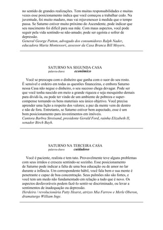 no sentido de grandes realizações. Tem muitas responsabilidades e muitas
vezes esse posicionamento indica que você começou a trabalhar cedo. Na
juventude, foi muito maduro, mas vai rejuvenescer à medida que o tempo
passa. Se Saturno estiver muito próximo do Ascendente, pode indicar que
seu nascimento foi difícil para sua mãe. Com maus aspectos, você pode
seguir pela vida sentindo-se não-amado; pode ser egoísta e sofrer de
depressão.
General George Patton, advogado dos consumidores Ralph Nader,
educadora Maria Montessori, assessor da Casa Branca Bill Moyers.
SATURNO NA SEGUNDA CASA
palavra-chave econômico
Você se preocupa com o dinheiro que ganha com o suor do seu rosto.
É sensível e ordeiro em todas as questões financeiras, e embora Saturno
nessa Casa não negue o dinheiro, o seu sucesso chega devagar. Pode ser
que você tenha nascido em meio a grande riqueza e seja mesquinho demais
para dividi-la, ou pode ter vindo de um ambiente de pobreza e super-
compense tornando os bens materiais seu único objetivo. Você precisa
aprender uma lição a respeito dos valores; a paz da mente vem de dentro
e não de fora. Entretanto, se Saturno estiver bem aspectado, esse é um
bom posicionamento para investimentos em imóveis.
Cantora Barbra Streisand, presidente Gerald Ford, rainha Elizabeth II,
senador Birch Bayh.
SATURNO NA TERCEIRA CASA
palavra-chave cuidadoso
Você é paciente, realista e tem tato. Provavelmente teve alguns problemas
com seus irmãos e cresceu sentindo-se sozinho. Esse posicionamento
de Saturno pode indicar a falta de uma boa educação ou de amor no lar
durante a infância. Um correspondente hábil, você fala bem e sua mente é
penetrante e capaz de boa concentração. Seus pulmões não são fortes, e
você tem um medo não fundamentado em relação a tudo que é novo. Os
aspectos desfavoráveis podem fazê-lo sentir-se discriminado, ou levar a
sentimentos de inadequação ou depressão.
Herdeira / revolucionária Patty Hearst, atrizes Mia Farrow e Merle Oberon,
dramaturgo William Inge.
 