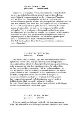 SATURNO NA QUARTA CASA
palavra-chave convencional
Preocupado com relação à velhice, você tem muitas responsabilidades
no lar, o que pode incluir até tomar conta de parentes idosos. Existe a
possibilidade da perda prematura de um dos genitores ou dificuldades
com um deles. Você é muito ligado a sua família, e pode se apegar
demasiadamente ao passado. Embora pareça independente, tem medo de deixar
seus pais; entretanto, será muito mais feliz longe do seu local de nascimento.
Você se sente inadequado e inseguro, mas esses sentimentos fazem com
que se esforce em dobro em tudo que faz, o que pode levá-lo a grandes
realizações. Você se orgulha muito dos antecedentes familiares, adora
antigüidades e é bem sucedido nos negócios com terras ou imóveis. Aspectos
desarmônicos podem levar a problemas digestivos por causa de excesso
de preocupação e de emocionalidade. Uma boa atitude espiritual pode
ajudá-lo a superar muitos desses sentimentos limitadores.
Atriz Judy Garland, físico Albert Einstein, escritor Ernest Hemingway,
cantora Peggy Lee.
SATURNO NA QUINTA CASA
palavra-chave distante
Você tende a ser frio e inibido, o que pode levar a rejeições no amor ou
a problemas com os filhos; esses problemas se devem principalmente à
sua incapacidade de entendê-los. Sua expressão criativa pode ser dificultada,
a não ser que aprenda a dar de si e cuidar dos outros. Se você meditar,
vai fazer isso muito bem e sabiamente. Pode ser um bom professor e um
bom disciplinador. Sente-se atraído por pessoas mais velhas e por aquelas
que têm uma visão séria e determinada da vida. Com aspectos desafiadores
a Saturno, você pode ser tímido, ter dificuldades psicológicas ou
sexuais ou desperdiçar seus talentos e potenciais. Entretanto, se usar
bem esse posicionamento, ele poderá conduzir ao amor profundo, à
lealdade, à criatividade e a grandes realizações científicas.
Escritora Zelda Fitzgerald, cientista Marie Curie, colunista Hedda Hopper,
presidente Ronald Reagan, cantor Mick Jagger.
SATURNO NA SEXTA CASA
palavra-chave eficiente
Exigente, cuidadoso, eficiente e confiável, você leva seu emprego a
sério. Pode sobressair-se no trabalho governamental, na comunicação escrita
 