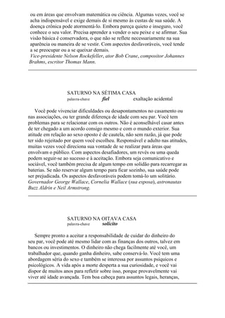 ou em áreas que envolvam matemática ou ciência. Algumas vezes, você se
acha indispensável e exige demais de si mesmo às custas de sua saúde. A
doença crônica pode atormentá-lo. Embora pareça quieto e inseguro, você
conhece o seu valor. Precisa aprender a vender o seu peixe e se afirmar. Sua
visão básica é conservadora, o que não se reflete necessariamente na sua
aparência ou maneira de se vestir. Com aspectos desfavoráveis, você tende
a se preocupar ou a se queixar demais.
Vice-presidente Nelson Rockefeller, ator Bob Crane, compositor Johannes
Brahms, escritor Thomas Mann.
SATURNO NA SÉTIMA CASA
palavra-chave fiel exaltação acidental
Você pode vivenciar dificuldades ou desapontamentos no casamento ou
nas associações, ou ter grande diferença de idade com seu par. Você tem
problemas para se relacionar com os outros. Não é aconselhável casar antes
de ter chegado a um acordo consigo mesmo e com o mundo exterior. Sua
atitude em relação ao sexo oposto é de cautela, não sem razão, já que pode
ter sido rejeitado por quem você escolheu. Responsável e adulto nas atitudes,
muitas vezes você direciona sua vontade de se realizar para áreas que
envolvam o público. Com aspectos desafiadores, um revés ou uma queda
podem seguir-se ao sucesso e à aceitação. Embora seja comunicativo e
sociável, você também precisa de algum tempo em solidão para recarregar as
baterias. Se não reservar algum tempo para ficar sozinho, sua saúde pode
ser prejudicada. Os aspectos desfavoráveis podem tomá-lo um solitário.
Governador George Wallace, Cornelia Wallace (sua esposa), astronautas
Buzz Aldrin e Neil Armstrong.
SATURNO NA OITAVA CASA
palavra-chave solícito
Sempre pronto a aceitar a responsabilidade de cuidar do dinheiro do
seu par, você pode até mesmo lidar com as finanças dos outros, talvez em
bancos ou investimentos. O dinheiro não chega facilmente até você, um
trabalhador que, quando ganha dinheiro, sabe conservá-lo. Você tem uma
abordagem séria do sexo e também se interessa por assuntos psíquicos e
psicológicos. A vida após a morte desperta a sua curiosidade, e você vai
dispor de muitos anos para refletir sobre isso, porque provavelmente vai
viver até idade avançada. Tem boa cabeça para assuntos legais, heranças,
 