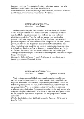 impostos e política. Com aspectos desfavoráveis, pode ser que você seja
inibido e tenha atitudes e apetites sexuais bizarros.
Pianista Liberace, marechal-de-campo Erwin Rommel, secretário de Justiça
Earl Warren, primeiro-ministro canadense Joe Clark.
SATURNO NA NONA CASA
palavra-chave ponderado
Ortodoxo na abordagem, você desconfia de novas idéias, no entanto
é sério e deseja conhecer tudo meticulosamente. Saturno aqui estabiliza
suas faculdades superconscientes; você pode ser um bom professor,
cientista ou metafísico. Também pode ter sucesso com publicações,
política, oratória ou pregação. Apesar de ficar fascinado com pessoas e
países estrangeiros, seu relacionamento com eles pode não ser bom. Quando
jovem, sua filosofia era dogmática, mas com a idade você se torna mais
sábio e mais tolerante. Você tem um senso de humor esquisito, e sua mente
é profunda, meditativa e reflexiva. Com aspectos desafiadores, você pode
ser fanático, intolerante e ter um mau relacionamento com seus sogros.
Tanto pode evitar as viagens ao exterior quanto exagerar e fazer muitas viagens
longas e mudanças.
Presidentes Richard Nixon e Franklin D. Roosevelt, comediante Jack
Benny, governador Edmund G. Brown.
SATURNO NA DÉCIMA CASA
palavra-chave correto dignidade acidental
Você gosta da responsabilidade, precisa dela e aceita-a. Ambicioso,
exigindo respeito e determinado a vencer, tem excelente capacidade para
negócios. Também é autoconfiante, organizado e perseverante. Talvez lhe
falte a imagem do pai na sua vida, ou talvez tenha tido problemas com um
de seus genitores. Você se sente responsável por sua família e assume
resolutamente as obrigações. Com aspectos desfavoráveis, pode ser que seja
arrogante e implacável na consecução dos seus objetivos. Você pode mesmo
ter um complexo napoleônico ou perder a sua posição por causa de um
escândalo.
Ditador Adolf Hitler, pintor Pablo Picasso, ator Lawrence Olivier, atriz
Zsa Zsa Gabor.
 