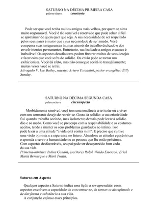 SATURNO NA DÉCIMA PRIMEIRA CASA
palavra-chave constante
Pode ser que você tenha muitos amigos mais velhos, por quem se sinta
muito responsável. Você é tão sensível e reservado que pode achar difícil
se aproximar de quem quer que seja. A sua necessidade de ser respeitado
pelos seus pares é maior que a sua necessidade de ser amado. Você
compensa suas inseguranças íntimas através do trabalho dedicado e dos
envolvimentos permanentes. Entretanto, sua lealdade a amigos e causas é
inabalável. Os aspectos desafiadores podem frustrar muitos de seus desejos
e fazer com que você sofra de solidão. Ou então pode se tornar um
exibicionista. Você dá afeto, mas não consegue aceitá-lo tranqüilamente;
muitas vezes você se retrai.
Advogado F. Lee Bailey, maestro Arturo Toscanini, pastor evangélico Billy
Sunday.
SATURNO NA DÉCIMA SEGUNDA CASA
palavra-chave circunspecto
Morbidamente sensível, você tem uma tendência a se isolar ou a viver
com um constante desejo de retrair-se. Gosta da solidão: a sua criatividade
flui quando trabalha sozinho, mas isolamento demais pode levar à solidão
dão e ao medo. Como você se preocupa com a respeitabilidade e os costumes
aceitos, tende a manter os seus problemas guardados no íntimo. Isso
pode levar a uma atitude "a vida está contra mim". E preciso que cultive
uma visão otimista e a esperança no futuro. Abandone as atitudes egocêntricas
e aprenda a servir a humanidade ou as pessoas que lhe estão próximas.
Com aspectos desfavoráveis, seu pai pode ter desaparecido bem cedo
da sua vida.
Primeira-ministra Indira Gandhi, escritores Ralph Waldo Emerson, Erich
Maria Remarque e Mark Twain.
Saturno em Aspecto
Qualquer aspecto a Saturno indica uma lição a ser aprendida: esses
aspectos envolvem a capacidade de concentrar-se, de tornar-se disciplinado e
de dar forma e substância a sua vida.
A conjunção enfatua esses princípios.
 