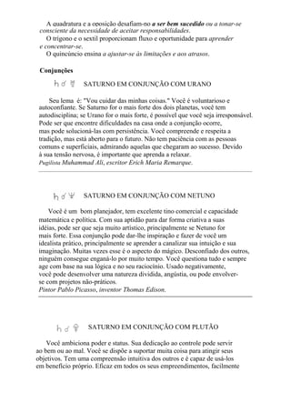 A quadratura e a oposição desafiam-no a ser bem sucedido ou a tonar-se
consciente da necessidade de aceitar responsabilidades.
O trígono e o sextil proporcionam fluxo e oportunidade para aprender
e concentrar-se.
O quincúncio ensina a ajustar-se às limitações e aos atrasos.
Conjunções
SATURNO EM CONJUNÇÃO COM URANO
Seu lema é: "Vou cuidar das minhas coisas." Você é voluntarioso e
autoconfiante. Se Saturno for o mais forte dos dois planetas, você tem
autodisciplina; se Urano for o mais forte, é possível que você seja irresponsável.
Pode ser que encontre dificuldades na casa onde a conjunção ocorre,
mas pode solucioná-las com persistência. Você compreende e respeita a
tradição, mas está aberto para o futuro. Não tem paciência com as pessoas
comuns e superficiais, admirando aquelas que chegaram ao sucesso. Devido
à sua tensão nervosa, é importante que aprenda a relaxar.
Pugilista Muhammad Ali, escritor Erich Maria Remarque.
SATURNO EM CONJUNÇÃO COM NETUNO
Você é um bom planejador, tem excelente tino comercial e capacidade
matemática e política. Com sua aptidão para dar forma criativa a suas
idéias, pode ser que seja muito artístico, principalmente se Netuno for
mais forte. Essa conjunção pode dar-lhe inspiração e fazer de você um
idealista prático, principalmente se aprender a canalizar sua intuição e sua
imaginação. Muitas vezes esse é o aspecto do mágico. Desconfiado dos outros,
ninguém consegue enganá-lo por muito tempo. Você questiona tudo e sempre
age com base na sua lógica e no seu raciocínio. Usado negativamente,
você pode desenvolver uma natureza dividida, angústia, ou pode envolver-
se com projetos não-práticos.
Pintor Pablo Picasso, inventor Thomas Edison.
SATURNO EM CONJUNÇÃO COM PLUTÃO
Você ambiciona poder e status. Sua dedicação ao controle pode servir
ao bem ou ao mal. Você se dispõe a suportar muita coisa para atingir seus
objetivos. Tem uma compreensão intuitiva dos outros e é capaz de usá-los
em benefício próprio. Eficaz em todos os seus empreendimentos, facilmente
 