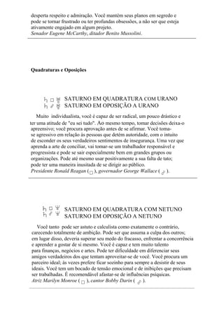 desperta respeito e admiração. Você mantém seus planos em segredo e
pode se tornar frustrado ou ter profundas obsessões, a não ser que esteja
ativamente engajado em algum projeto.
Senador Eugene McCarthy, ditador Benito Mussolini.
Quadraturas e Oposições
SATURNO EM QUADRATURA COM URANO
SATURNO EM OPOSIÇÃO A URANO
Muito individualista, você é capaz de ser radical, um pouco drástico e
ter uma atitude de "eu sei tudo". Ao mesmo tempo, tomar decisões deixa-o
apreensivo; você procura aprovação antes de se afirmar. Você toma-
se agressivo em relação às pessoas que detém autoridade, com o intuito
de esconder os seus verdadeiros sentimentos de insegurança. Uma vez que
aprenda a arte de conciliar, vai tomar-se um trabalhador responsável e
progressista e pode se sair especialmente bem em grandes grupos ou
organizações. Pode até mesmo usar positivamente a sua falta de tato;
pode ter uma maneira inusitada de se dirigir ao público.
Presidente Ronald Reagan ( ), governador George Wallace ( ).
SATURNO EM QUADRATURA COM NETUNO
SATURNO EM OPOSIÇÃO A NETUNO
Você tanto pode ser astuto e calculista como exatamente o contrário,
carecendo totalmente de ambição. Pode ser que assuma a culpa dos outros;
em lugar disso, deveria superar seu medo do fracasso, enfrentar a concorrência
e aprender a gostar de si mesmo. Você é capaz e tem muito talento
para finanças, negócios e artes. Pode ter dificuldade em diferenciar seus
amigos verdadeiros dos que tentam aproveitar-se de você. Você procura um
parceiro ideal; às vezes prefere ficar sozinho para sempre a desistir de seus
ideais. Você tem um bocado de tensão emocional e de inibições que precisam
ser trabalhadas. É recomendável afastar-se de influências psíquicas.
Atriz Marilyn Monroe ( ), cantor Bobby Darin ( ).
 