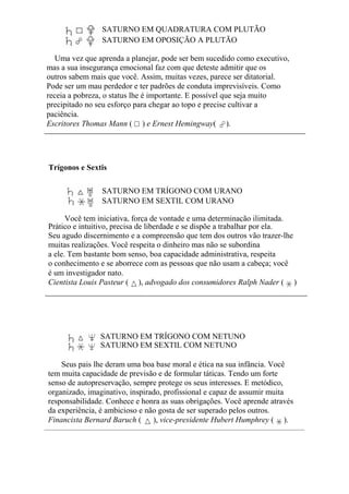 SATURNO EM QUADRATURA COM PLUTÃO
SATURNO EM OPOSIÇÃO A PLUTÃO
Uma vez que aprenda a planejar, pode ser bem sucedido como executivo,
mas a sua insegurança emocional faz com que deteste admitir que os
outros sabem mais que você. Assim, muitas vezes, parece ser ditatorial.
Pode ser um mau perdedor e ter padrões de conduta imprevisíveis. Como
receia a pobreza, o status lhe é importante. E possível que seja muito
precipitado no seu esforço para chegar ao topo e precise cultivar a
paciência.
Escritores Thomas Mann ( ) e Ernest Hemingway( ).
Trígonos e Sextis
SATURNO EM TRÍGONO COM URANO
SATURNO EM SEXTIL COM URANO
Você tem iniciativa, força de vontade e uma determinação ilimitada.
Prático e intuitivo, precisa de liberdade e se dispõe a trabalhar por ela.
Seu agudo discernimento e a compreensão que tem dos outros vão trazer-lhe
muitas realizações. Você respeita o dinheiro mas não se subordina
a ele. Tem bastante bom senso, boa capacidade administrativa, respeita
o conhecimento e se aborrece com as pessoas que não usam a cabeça; você
é um investigador nato.
Cientista Louis Pasteur ( ), advogado dos consumidores Ralph Nader ( )
SATURNO EM TRÍGONO COM NETUNO
SATURNO EM SEXTIL COM NETUNO
Seus pais lhe deram uma boa base moral e ética na sua infância. Você
tem muita capacidade de previsão e de formular táticas. Tendo um forte
senso de autopreservação, sempre protege os seus interesses. E metódico,
organizado, imaginativo, inspirado, profissional e capaz de assumir muita
responsabilidade. Conhece e honra as suas obrigações. Você aprende através
da experiência, é ambicioso e não gosta de ser superado pelos outros.
Financista Bernard Baruch ( ), vice-presidente Hubert Humphrey ( ).
 