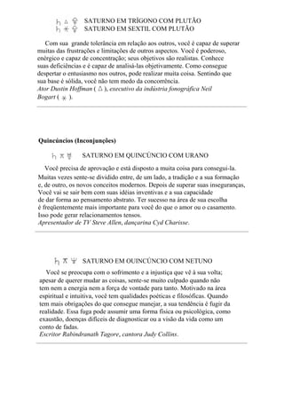 SATURNO EM TRÍGONO COM PLUTÃO
SATURNO EM SEXTIL COM PLUTÃO
Com sua grande tolerância em relação aos outros, você é capaz de superar
muitas das frustrações e limitações de outros aspectos. Você é poderoso,
enérgico e capaz de concentração; seus objetivos são realistas. Conhece
suas deficiências e é capaz de analisá-las objetivamente. Como consegue
despertar o entusiasmo nos outros, pode realizar muita coisa. Sentindo que
sua base é sólida, você não tem medo da concorrência.
Ator Dustin Hoffman ( ), executivo da indústria fonográfica Neil
Bogart ( ).
Quincúncios (Inconjunções)
SATURNO EM QUINCÚNCIO COM URANO
Você precisa de aprovação e está disposto a muita coisa para consegui-la.
Muitas vezes sente-se dividido entre, de um lado, a tradição e a sua formação
e, de outro, os novos conceitos modernos. Depois de superar suas inseguranças,
Você vai se sair bem com suas idéias inventivas e a sua capacidade
de dar forma ao pensamento abstrato. Ter sucesso na área de sua escolha
é freqüentemente mais importante para você do que o amor ou o casamento.
Isso pode gerar relacionamentos tensos.
Apresentador de TV Steve Allen, dançarina Cyd Charisse.
SATURNO EM QUINCÚNCIO COM NETUNO
Você se preocupa com o sofrimento e a injustiça que vê à sua volta;
apesar de querer mudar as coisas, sente-se muito culpado quando não
tem nem a energia nem a força de vontade para tanto. Motivado na área
espiritual e intuitiva, você tem qualidades poéticas e filosóficas. Quando
tem mais obrigações do que consegue manejar, a sua tendência é fugir da
realidade. Essa fuga pode assumir uma forma física ou psicológica, como
exaustão, doenças difíceis de diagnosticar ou a visão da vida como um
conto de fadas.
Escritor Rabindranath Tagore, cantora Judy Collins.
 