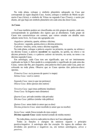 Na roda plana, coloque o símbolo planetário adequado na Casa que
corresponde ao signo daquela Casa. Assim, coloque o símbolo de Marte na pri-
meira Casa (Áries), o símbolo de Vênus na segunda Casa (Touro), e assim por
diante, até que haja um símbolo planetário em cada uma das doze Casas.
As Casas
As Casas também podem ser classificadas em três grupos de quatro, cada um,
correspondendo às qualidades dos signos que já abordamos. Cada grupo de
Casas tem características em comum, que vamos estudar em detalhe mais
adiante neste livro. As Casas são agrupadas em:
Angulares: primeira, quarta, sétima e décima;
Sucedentes: segunda, quinta,oitava e décima primeira;
Cadentes: terceira, sexta, nona e décima segunda.
Na roda plana, coloque a palavra angular na primeira, na quarta, na sétima e
na décima Casas; a palavra sucedente na segunda, na quinta, na oitava e na
décima primeira Casas; e a palavra cadente na terceira, na sexta, na nona e na
décima segunda Casas.
Em astrologia, cada Casa tem um significado, que vai ser inteiramente
explicado na lição 4. Para ajudá-lo a compreender o significado de cada uma das
Casas, vamos dar-lhe, por enquanto, uma palavra-chave para cada Casa, para ser
colocada na roda plana. Observe que as Casas opostas têm palavras-chave
opostas.
Primeira Casa: eu (a pessoa de quem é o mapa)
Sétima Casa: você (o outro)
Segunda Casa: meu (o que me pertence)
Oitava Casa: deles (posses dos outros)
Terceira Casa: aqui (meu ambiente imediato)
Nona Casa: lá (lugares mais distantes)
Quarta Casa: privado (minha vida privada)
Décima Casa: público (minha vida pública)
Quinta Casa: amor dado (o amor que eu dou)
Décima primeira Casa: amor recebido (o amor que eu recebo)
Sexta Casa: saúde física (estado do meu corpo)
Décima segunda Casa: saúde mental (estado de minha mente)
Na roda plana, escreva cada palavra-chave na Casa adequada.
Todas as funções e energias da natureza seguem o princípio
positivo/negativo. A astrologia não faz exceção. Os signos do zodíaco são
divididos em positivos e negativos ou, em termos astrológicos, ativos e
passivos,
 