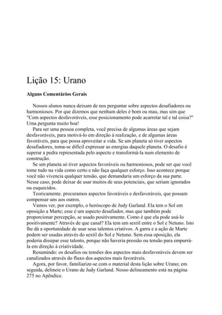 Lição 15: Urano
Alguns Comentários Gerais
Nossos alunos nunca deixam de nos perguntar sobre aspectos desafiadores ou
harmoniosos. Por que dizemos que nenhum deles é bom ou mau, mas sim que
"Com aspectos desfavoráveis, esse posicionamento pode acarretar tal e tal coisa?"
Uma pergunta muito boa!
Para ser uma pessoa completa, você precisa de algumas áreas que sejam
desfavoráveis, para motivá-lo em direção à realização, e de algumas áreas
favoráveis, para que possa aproveitar a vida. Se um planeta só tiver aspectos
desafiadores, toma-se difícil expressar as energias daquele planeta. O desafio é
superar a pedra representada pelo aspecto e transformá-la num elemento de
construção.
Se um planeta só tiver aspectos favoráveis ou harmoniosos, pode ser que você
tome tudo na vida como certo e não faça qualquer esforço. Isso acontece porque
você não vivencia qualquer tensão, que demandaria um esforço da sua parte.
Nesse caso, pode deixar de usar muitos de seus potenciais, que seriam ignorados
ou esquecidos.
Teoricamente. procuramos aspectos favoráveis e desfavoráveis, que possam
compensar uns aos outros.
Vamos ver, por exemplo, o horóscopo de Judy Garland. Ela tem o Sol em
oposição a Marte; esse é um aspecto desafiador, mas que também pode
proporcionar percepção, se usado positivamente. Como é que ela pode usá-lo
positivamente? Através de que canal? Ela tem um sextil entre o Sol e Netuno. Isto
lhe dá a oportunidade de usar seus talentos criativos. A garra e a ação de Marte
podem ser usadas através do sextil do Sol e Netuno. Sem essa oposição, ela
poderia dissipar esse talento, porque não haveria pressão ou tensão para empurrá-
la em direção à criatividade.
Resumindo: os desafios ou tensões dos aspectos mais desfavoráveis devem ser
canalizados através do fluxo dos aspectos mais favoráveis.
Agora, por favor, familiarize-se com o material desta lição sobre Urano; em
seguida, delineie o Urano de Judy Garland. Nosso delineamento está na página
275 no Apêndice.
 