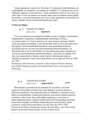 Urano representa o impulso de liberdade. É o planeta do individualismo, da
originalidade, do despertar e da ruptura de tradições. É o primeiro dos assim
chamados planetas transcendentais. Urano permanece cerca de sete anos em
cada signo. Como ele aparece no mesmo signo para um número muito grande
de pessoas, o seu posicionamento por Casa é mais importante na descrição de
traços e atitudes do que seu posicionamento por signo.
Urano nos Signos
URANO EM ÁRIES
palavra-chave impetuoso
Você é um pioneiro em qualquer atividade em que se engajar. Voluntarioso,
independente e engenhoso, freqüentemente interrompe as coisas e
as começa outra vez. Você é agressivo, às vezes mesmo veemente e hostil,
e tem sua própria moralidade, o que lhe permite sentir-se livre para agir como
lhe agrada. Tem boa habilidade mecânica e uma quantidade incomum
de energia nervosa. Se usar esse posicionamento harmoniosamente, vai
direcionar toda a sua inventividade e as suas idéias para canais construtivos;
se usar esse posicionamento desarmonicamente, você pode ser rebelde, sem
tato, sem autocontrole e fanático, pode rejeitar violentamente todas as
tradições do passado. Urano esteve pela última vez no signo de Áries de 1928
até 1934.
Dramaturgo John Osborne, assassino e líder religioso Charles Manson,
atriz Audrey Hepburn, jogador de baseball Hank Aaron, astronauta Neil
Armstrong.
URANO EM TOURO
palavra-chave improvisador queda
Determinado a encontrar novas maneiras de ser prático, você está
repleto de novas idéias em áreas tais como finanças, recursos naturais e
reformas econômicas. Sua expressão pode ser limitada se você puser muita
ênfase no materialismo. Usado positivamente, seus muitos talentos musicais
e artísticos virão à tona. Sua criatividade é poderosa. e você atrai os
outros magneticamente. Aspectos desfavoráveis de Urano podem ocasionar
transtornos conjugais, problemas inesperados nos casos de amor, ciúme
e teimosia. Urano esteve pela última vez em Touro de 1935 a 1942.
Pianista Van Cliburn, dramaturgo George Bernard Shaw, atriz Jane Fonda,
jogador de baseball Sandy Kaufax, cantor Graham Nash.
 