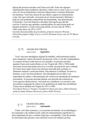 típicas das pessoas nascidas com Urano em Leão. Estas são algumas
manifestações dessa tendência: discoteca, ritmos novos como o disco e o rock-
and-roll, novas ferramentas e técnicas educacionais e assuntos diferentes
em literatura. Você tem certeza de suas idéias e agarra-se teimosamente
a elas. Seu ego é elevado; você gosta de ser inconvencional e diferente e
pode ter uma profunda compreensão da humanidade. Sua determinação
é ilimitada e você está disposto a derrubar tudo aquilo que não lhe
convém. E preciso que aprenda a autodisciplina, de outra forma pode ser
bastante destrutivo. Urano esteve pela última vez em Leão de 1956 a
1962; antes disso, de 1871 a 1877.
Caroline Kennedy (filha do presidente), primeiro-ministro Winston
Churchill, psíquico Edgar Cayce, escritor Hermann Nesse, ator de TV Shawn
Cassidy.
URANO EM VIRGEM
palavra-chave inquisitivo
Você tem uma abordagem original do trabalho, suficientemente prática
para conquistar o apoio da maioria das pessoas. Esta é a era dos computadores;
os avanços técnicos estão bem no seu caminho. As pessoas nascidas
quando Urano esteve pela última vez em Virgem (de 1962 a 1968) ainda
são muito jovens para poder provar-se e revelar seu potencial, mas a entrada
de Urano nesse signo trouxe um interesse renovado pela ecologia, os
alimentos naturais e assim por diante. Sua natureza é estudiosa, inventiva e
humana; você é um bom professor. Sua abordagem pé-no-chão e sua
capacidade de análise e discriminação são valiosas na introdução de mudanças
necessárias. As pessoas nascidas durante esse período são construtivas.
Com aspectos desfavoráveis, você pode ter a tendência a se envolver com
um número exagerado de cultos ou ter problemas de saúde fora do habitual.
Urano esteve também em Virgem de 1877 a 1884.
Presidente Harry S. Truman e Franklin D. Roosevelt, físico Albert Einstein,
primeira dama Eleanor Roosevelt, pintor Pablo Picasso.
URANO EM LIBRA
palavra-chave reformador
Urano em Libra acarretou, e vai acarretar novamente, novas abordagens
do casamento e da conduta social, onde um relacionamento significativo é
mais importante do que o contrato legal que o acompanha. Você dá atenção
às motivações das pessoas e tem conceitos novos em relação à justiça.
 