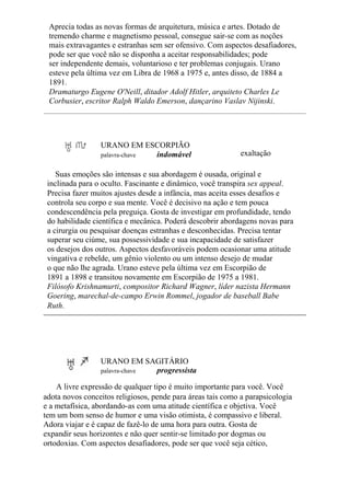 Aprecia todas as novas formas de arquitetura, música e artes. Dotado de
tremendo charme e magnetismo pessoal, consegue sair-se com as noções
mais extravagantes e estranhas sem ser ofensivo. Com aspectos desafiadores,
pode ser que você não se disponha a aceitar responsabilidades; pode
ser independente demais, voluntarioso e ter problemas conjugais. Urano
esteve pela última vez em Libra de 1968 a 1975 e, antes disso, de 1884 a
1891.
Dramaturgo Eugene O'Neill, ditador Adolf Hitler, arquiteto Charles Le
Corbusier, escritor Ralph Waldo Emerson, dançarino Vaslav Nijinski.
URANO EM ESCORPIÃO
palavra-chave indomável exaltação
Suas emoções são intensas e sua abordagem é ousada, original e
inclinada para o oculto. Fascinante e dinâmico, você transpira sex appeal.
Precisa fazer muitos ajustes desde a infância, mas aceita esses desafios e
controla seu corpo e sua mente. Você é decisivo na ação e tem pouca
condescendência pela preguiça. Gosta de investigar em profundidade, tendo
do habilidade científica e mecânica. Poderá descobrir abordagens novas para
a cirurgia ou pesquisar doenças estranhas e desconhecidas. Precisa tentar
superar seu ciúme, sua possessividade e sua incapacidade de satisfazer
os desejos dos outros. Aspectos desfavoráveis podem ocasionar uma atitude
vingativa e rebelde, um gênio violento ou um intenso desejo de mudar
o que não lhe agrada. Urano esteve pela última vez em Escorpião de
1891 a 1898 e transitou novamente em Escorpião de 1975 a 1981.
Filósofo Krishnamurti, compositor Richard Wagner, líder nazista Hermann
Goering, marechal-de-campo Erwin Rommel, jogador de baseball Babe
Ruth.
URANO EM SAGITÁRIO
palavra-chave progressista
A livre expressão de qualquer tipo é muito importante para você. Você
adota novos conceitos religiosos, pende para áreas tais como a parapsicologia
e a metafísica, abordando-as com uma atitude científica e objetiva. Você
tem um bom senso de humor e uma visão otimista, é compassivo e liberal.
Adora viajar e é capaz de fazê-lo de uma hora para outra. Gosta de
expandir seus horizontes e não quer sentir-se limitado por dogmas ou
ortodoxias. Com aspectos desafiadores, pode ser que você seja cético,
 