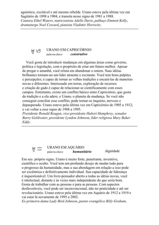 agnóstico, excitável e até mesmo rebelde. Urano esteve pela última vez em
Sagitário de 1898 a 1904, e transita nesse signo de 1981 a 1988.
Cantora Ethel Waters, nutricionista Adelle Davis, palhaço Emmett Kelly,
dramaturgo Noel Coward, pianista Vladimir Horowitz.
URANO EM CAPRICÓRNIO
palavra-chave construtivo
Você gosta de introduzir mudanças em algumas áreas como governo,
política e legislação, com o propósito de criar um futuro melhor. Apesar
de pregar o amanhã, você reluta em abandonar o ontem. Suas idéias
brilhantes tornam-no um líder atraente e excitante. Você tem bons palpites
e percepções; é capaz de tornar as velhas tradições e encará-las de maneiras
novas e diferentes. Interessado em terras, exploração de recursos
e criação de gado é capaz de relacionar-se cientificamente com esses
campos. Entretanto, existe um conflito básico entre Capricórnio, que gosta
da tradição e a ela adere, e Urano, o planeta da mudança. Se você não
conseguir conciliar esse conflito, pode tornar-se inquieto, nervoso e
depauperado. Urano esteve pela última vez em Capricórnio de 1905 a 1912;
e vai voltar a esse signo de 1988 a 1995.
Presidente Ronald Reagan, vice-presidente Hubert Humphrey, senador
Barry Goldwater, presidente Lyndon Johnson, líder religiosa Mary Baker
Eddy.
URANO EM AQUÁRIO
palavra-chave humanitário dignidade
Em seu próprio signo, Urano é muito forte, penetrante, inventivo,
científico e oculto. Você tem um profundo desejo de mudar tudo para
o progresso da humanidade, mas a sua abordagem em relação a isso pode
ser excêntrica e definitivamente individual. Sua capacidade de liderança
é inquestionável. Um livre-pensador aberto a todas as idéias novas, você
é intelectual, distante e às vezes mais independente do que seria bom.
Gosta de trabalhar com as pessoas e para as pessoas. Com aspectos
desfavoráveis, você pode ser inconvencional, não ter praticidade e até ser
revolucionário. Urano esteve pela última vez em Aquário de 1912 a 1919 e
vai estar lá novamente de 1995 a 2002.
Ex-primeira dama Lady Bird Johnson, pastor evangélico Billy Graham,
 