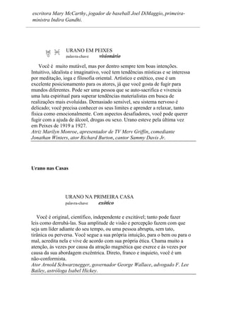escritora Mary McCarthy, jogador de baseball Joel DiMaggio, primeira-
ministra Indira Gandhi.
URANO EM PEIXES
palavra-chave visionário
Você é muito mutável, mas por dentro sempre tem boas intenções.
Intuitivo, idealista e imaginativo, você tem tendências místicas e se interessa
por meditação, ioga e filosofia oriental. Artístico e estético, esse é um
excelente posicionamento para os atores, já que você gosta de fugir para
mundos diferentes. Pode ser uma pessoa que se auto-sacrifica e vivencia
uma luta espiritual para superar tendências materialistas em busca de
realizações mais evoluídas. Demasiado sensível, seu sistema nervoso é
delicado; você precisa conhecer os seus limites e aprender a relaxar, tanto
física como emocionalmente. Com aspectos desafiadores, você pode querer
fugir com a ajuda de álcool, drogas ou sexo. Urano esteve pela última vez
em Peixes de 1919 a 1927.
Atriz Marilyn Monroe, apresentador de TV Merv Griffin, comediante
Jonathan Winters, ator Richard Burton, cantor Sammy Davis Jr.
Urano nas Casas
URANO NA PRIMEIRA CASA
palavra-chave exótico
Você é original, científico, independente e excitável; tanto pode fazer
leis como derrubá-las. Sua amplitude de visão e percepção fazem com que
seja um líder adiante do seu tempo, ou uma pessoa abrupta, sem tato,
tirânica ou perversa. Você segue a sua própria intuição, para o bem ou para o
mal, acredita nela e vive de acordo com sua própria ética. Chama muito a
atenção, às vezes por causa da atração magnética que exerce e às vezes por
causa da sua abordagem excêntrica. Direto, franco e inquieto, você é um
não-conformista.
Ator Arnold Schwarznegger, governador George Wallace, advogado F. Lee
Bailey, astróloga Isabel Hickey.
 