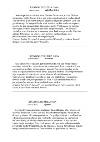 URANO NA SEGUNDA CASA
palavra-chave caleidoscópico
Você experimenta muitos altos e baixos financeiros, recebe dádivas
inesperadas e dificilmente tem o que seria considerado uma renda estável.
Sua tendência é descobrir métodos originais de ganhar dinheiro. Com seu
grande desejo de independência, você se sairia melhor tendo um negócio
próprio do que num emprego das nove às cinco. Você ignora os sistemas
de valores aceitos e em geral tem o seu próprio sistema. Tem força de
vontade e tenta dominar as pessoas que ama. Pode ser que receba dinheiro
através de heranças ou sócios. Com aspectos desfavoráveis, esse
posicionamento não é bom para especulações.
Cantora Barbra Streisand, dramaturgo Noel Coward, presidente Ronald
Reagan, psicometrista Kenny Kingston.
URANO NA TERCEIRA CASA
palavra-chave inventivo
Pode ser que você seja um gênio sintonizado com sua época e muito
inventivo e científico. A sua forma inconvencional de se comunicar ê boa
para escrever ou falar sobre qualquer assunto. Sua mente aguda e alerta
toma esse posicionamento bom para a pesquisa. Embora seu comportamento
seja imprevisível, você tem a mente aberta e adora idéias novas.
Com aspectos desafiadores, pode ser que seja excêntrico, voluntarioso,
rebelde e tenha um jeito grosseiro de falar. Você também pode passar
por separações súbitas e inesperadas de seus irmãos.
Senador Edward M. Kennedy, vice-presidente Spiro Agnew, atores Clark
Gable, Cary Grant e Marlon Brando.
URANO NA QUARTA CASA
palavra-chave agitado
Você pode vivenciar muitas mudanças de residência e altos e baixos na
sua vida doméstica. Talvez sua mãe fosse bastante original, ou talvez um
de seus genitores não o compreendesse. De qualquer forma, o seu histórico
é fora do comum; pode ser que você tenha sido separado de sua família
em tenra idade, ou vivido sob circunstâncias incomuns. A não ser que
Urano esteja num signo fixo, você mesmo não quer uma vida acomodada,
preferindo mudar freqüentemente de empregos, casas e parceiros; ao mesmo
tempo, também tem medo de ficar sozinho. Na parte final de sua vida,
 