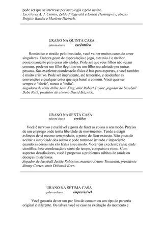 pode ser que se interesse por astrologia e pelo oculto.
Escritores A. J. Cronin, Zelda Fitzgerald e Ernest Hemingway, atrizes
Brigitte Bardot e Marlene Dietrich.
URANO NA QUINTA CASA
palavra-chave excêntrico
Romântico e atraído pelo inusitado, você vai ter muitos casos de amor
singulares. Embora goste de especulação e jogo, este não é o melhor
posicionamento para essas atividades. Pode ser que seus filhos não sejam
comuns; pode ter um filho ilegítimo ou um filho seu adotado por outras
pessoas. Sua excelente coordenação física é boa para esportes, e você também
é muito criativo. Pode ser imprudente, até temerário, e desdenhar as
convenções e qualquer coisa que seja banal e comum. Você quer ser
sempre o "chefe", nunca o "índio".
Jogadora de ténis Billie Jean King, ator Robert Taylor, jogador de baseball
Babe Ruth, produtor de cinema David Selznick.
URANO NA SEXTA CASA
palavra-chave errático
Você é nervoso e excitável e gosta de fazer as coisas a seu modo. Precisa
de um emprego onde tenha liberdade de movimentos. Tende a exigir
esforços de si mesmo sem piedade, a ponto de ficar exausto. Não gosta de
aceitar a autoridade dos outros e pode tornar-se irritado e impaciente
quando as coisas não são feitas a seu modo. Você tem excelente capacidade
científica, boa coordenação e senso de tempo, compasso e ritmo. Com
aspectos desafiadores, você é propenso a problemas súbitos de saúde ou
doenças misteriosas.
Jogador de baseball Jackie Robinson, maestro Arturo Toscanini, presidente
Jimmy Carter, atriz Deborah Kerr.
URANO NA SÉTIMA CASA
palavra-chave imprevisível
Você gostaria de ter um par fora do comum ou um tipo de parceria
original e diferente. Ou talvez você se case na excitação do momento e
 