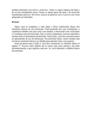 também chamados masculinos e femininos. Todos os signos ímpares (de fogo e
de ar) são considerados ativos. Todos os signos pares (de água e de terra) são
considerados passivos. Por favor, escreva as palavras ativo e passivo nas Casas
adequadas na roda plana.
Resumo
Agora você já completou a roda plana e ficou conhecendo alguns dos
elementos básicos de um horóscopo. Cada profissão tem suas ferramentas: o
carpinteiro trabalha com uma serra e um martelo, o observador com o telescópio
e o astrólogo com um horóscopo. Para se tornar competente, é preciso aprender a
manejar bem as ferramentas da profissão. Nesta lição, você deu o primeiro passo
no aprendizado do uso do horóscopo. Nas próximas lições, vamos estudar cada
um desses elementos básicos em detalhe para aprender mais a seu respeito.
Antes de passar para a lição 2, você deve memorizar os símbolos dados na
página 17. Escreva cada símbolo até se tornar uma coisa natural e até saber
automaticamente o que significa cada um. Aí, você dominará o alfabeto básico
da astrologia.
 