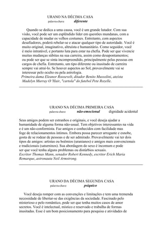 URANO NA DÉCIMA CASA
palavra-chave diferente
Quando se dedica a uma causa, você é um grande lutador. Com sua
visão, você pode ser um esplêndido líder em questões mundanas, com a
capacidade de mudar os velhos costumes. Entretanto, com aspectos
desafiadores, poderá rebelar-se e atacar qualquer tipo de autoridade. Você é
muito original, imaginativo, altruísta e humanitário. Como seguidor, você
é meio intratável, e portanto luta para estar na chefia. Pode ser que vivencie
muitas mudanças súbitas na sua carreira, assim como desapontamentos;
ou pode ser que se sinta incompreendido, principalmente pelas pessoas em
cargos de chefia. Entretanto, um tipo diferente ou inusitado de carreira
sempre vai atraí-lo. Se houver aspectos ao Sol, provavelmente vai se
interessar pelo oculto ou pela astrologia.
Primeira dama Eleanor Roosevelt, ditador Benito Mussolini, ateísta
Madelyn Murray O 'Hair, "cartola" do futebol Pete Rozelle.
URANO NA DÉCIMA PRIMEIRA CASA
palavra-chave não-emocional dignidade acidental
Seus amigos podem ser estranhos e originais, e você deseja ajudar a
humanidade de alguma forma não-usual. Tem objetivos interessantes na vida
e é um não-conformista. Faz amigos e conhecidos com facilidade mas
foge de relacionamentos íntimos. Embora possa parecer arrogante e esnobe,
gosta de se rodear de pessoas e de ser admirado. Provavelmente vai ter dois
tipos de amigos: artistas ou boêmios (uranianos) e amigos mais convencionais
e tradicionais (saturninos). Sua abordagem do sexo é incomum e pode
ser que você tenha alguns problemas ou distúrbios sexuais.
Escritor Thomas Mann, senador Robert Kennedy, escritor Erich Maria
Remarque, astronauta Neil Armstrong.
URANO DA DÉCIMA SEGUNDA CASA
palavra-chave psíquico
Você deseja romper com as convenções e limitações e tem uma tremenda
necessidade de libertar-se das exigências da sociedade. Fascinado pelo
misterioso e pelo romântico, pode ser que tenha muitos casos de amor
secretos. Você é intelectual, místico e reservado e trabalha de formas
inusitadas. Esse é um bom posicionamento para pesquisa e atividades de
 