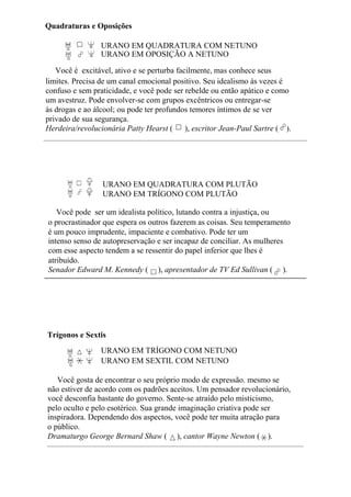 Quadraturas e Oposições
URANO EM QUADRATURA COM NETUNO
URANO EM OPOSIÇÃO A NETUNO
Você é excitável, ativo e se perturba facilmente, mas conhece seus
limites. Precisa de um canal emocional positivo. Seu idealismo às vezes é
confuso e sem praticidade, e você pode ser rebelde ou então apático e como
um avestruz. Pode envolver-se com grupos excêntricos ou entregar-se
às drogas e ao álcool; ou pode ter profundos temores íntimos de se ver
privado de sua segurança.
Herdeira/revolucionária Patty Hearst ( ), escritor Jean-Paul Sartre ( ).
URANO EM QUADRATURA COM PLUTÃO
URANO EM TRÍGONO COM PLUTÃO
Você pode ser um idealista político, lutando contra a injustiça, ou
o procrastinador que espera os outros fazerem as coisas. Seu temperamento
é um pouco imprudente, impaciente e combativo. Pode ter um
intenso senso de autopreservação e ser incapaz de conciliar. As mulheres
com esse aspecto tendem a se ressentir do papel inferior que lhes é
atribuído.
Senador Edward M. Kennedy ( ), apresentador de TV Ed Sullivan ( ).
Trígonos e Sextis
URANO EM TRÍGONO COM NETUNO
URANO EM SEXTIL COM NETUNO
Você gosta de encontrar o seu próprio modo de expressão. mesmo se
não estiver de acordo com os padrões aceitos. Um pensador revolucionário,
você desconfia bastante do governo. Sente-se atraído pelo misticismo,
pelo oculto e pelo esotérico. Sua grande imaginação criativa pode ser
inspiradora. Dependendo dos aspectos, você pode ter muita atração para
o público.
Dramaturgo George Bernard Shaw ( ), cantor Wayne Newton ( ).
 