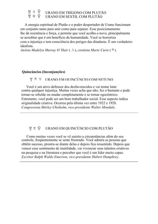URANO EM TRÍGONO COM PLUTÃO
URANO EM SEXTIL COM PLUTÃO
A energia espiritual de Plutão e o poder despertador de Urano funcionam
em conjunto tanto para unir como para separar. Esse posicionamento
lhe dá resistência e força, e permite que você acolha o novo, principalmente
se acreditar que é em benefício da humanidade. Você se horroriza
com a injustiça e tem consciência dos perigos das ditaduras. É um verdadeiro
idealista.
Ateísta Madelyn Murray O 'Hair ( ), cientista Marie Curie ( ).
Quincúncios (Inconjunções)
URANO EM QUINCÚNCIO COM NETUNO
Você é um ativo defensor dos desfavorecidos e vai tentar lutar
contra qualquer injustiça. Muitas vezes acha que não, fez o bastante e pode
tornar-se rebelde ou mudar completamente e se tornar egocêntrico.
Entretanto, você pode ser um bom trabalhador social. Esse aspecto indica
originalidade criativa. Ocorreu pela última vez entre 1922 e 1928.
Congressista Shirley Chisholm, vice-presidente Walter Mondale.
URANO EM QUINCÚNCIO COM PLUTÃO
Como muitas vezes você se vê sujeito a circunstâncias além do seu
controle, freqüentemente se sente frustrado. Você admira as pessoas que
obtêm sucesso, prostra-se diante delas e depois fica ressentido. Depois que
vencer esse sentimento de inutilidade, vai vivenciar seus talentos criativos
na pesquisa e na literatura e perceber que você é um líder muito capaz.
Escritor Ralph Waldo Emerson, vice-presidente Hubert Humphrey.
 