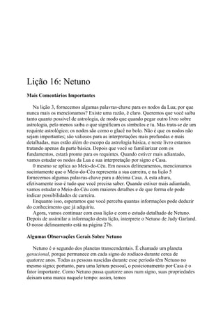 Lição 16: Netuno
Mais Comentários Importantes
Na lição 3, fornecemos algumas palavras-chave para os nodos da Lua; por que
nunca mais os mencionamos? Existe uma razão, ê claro. Queremos que você saiba
tanto quanto possível de astrologia, de modo que quando pegar outro livro sobre
astrologia, pelo menos saiba o que significam os símbolos e tu. Mas trata-se de um
requinte astrológico; os nodos são como o glacê no bolo. Não é que os nodos não
sejam importantes; são valiosos para as interpretações mais profundas e mais
detalhadas, mas estão além do escopo da astrologia básica, e neste livro estamos
tratando apenas da parte básica. Depois que você se familiarizar com os
fundamentos, estará pronto para os requintes. Quando estiver mais adiantado,
vamos estudar os nodos da Lua e sua interpretação por signo e Casa.
0 mesmo se aplica ao Meio-do-Céu. Em nossos delineamentos, mencionamos
sucintamente que o Meio-do-Céu representa a sua carreira, e na lição 5
fornecemos algumas palavras-chave para a décima Casa. A esta altura,
efetivamente isso é tudo que você precisa saber. Quando estiver mais adiantado,
vamos estudar o Meio-do-Céu com maiores detalhes e de que forma ele pode
indicar possibilidades de carreira.
Enquanto isso, esperamos que você perceba quantas informações pode deduzir
do conhecimento que já adquiriu.
Agora, vamos continuar com essa lição e com o estudo detalhado de Netuno.
Depois de assimilar a informação desta lição, interprete o Netuno de Judy Garland.
O nosso delineamento está na página 276.
Algumas Observações Gerais Sobre Netuno
Netuno é o segundo dos planetas transcendentais. É chamado um planeta
geracional, porque permanece em cada signo do zodíaco durante cerca de
quatorze anos. Todas as pessoas nascidas durante esse período têm Netuno no
mesmo signo; portanto, para uma leitura pessoal, o posicionamento por Casa é o
fator importante. Como Netuno passa quatorze anos num signo, suas propriedades
deixam uma marca naquele tempo: assim, temos
 