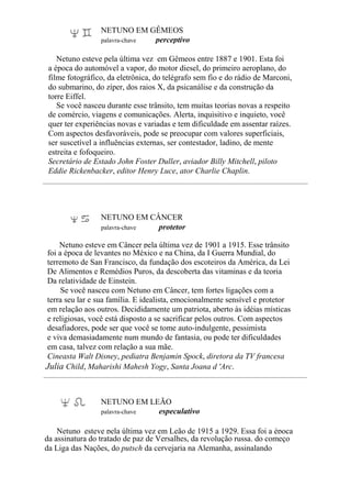 NETUNO EM GÊMEOS
palavra-chave perceptivo
Netuno esteve pela última vez em Gêmeos entre 1887 e 1901. Esta foi
a época do automóvel a vapor, do motor diesel, do primeiro aeroplano, do
filme fotográfico, da eletrônica, do telégrafo sem fio e do rádio de Marconi,
do submarino, do zíper, dos raios X, da psicanálise e da construção da
torre Eiffel.
Se você nasceu durante esse trânsito, tem muitas teorias novas a respeito
de comércio, viagens e comunicações. Alerta, inquisitivo e inquieto, você
quer ter experiências novas e variadas e tem dificuldade em assentar raízes.
Com aspectos desfavoráveis, pode se preocupar com valores superficiais,
ser suscetível a influências externas, ser contestador, ladino, de mente
estreita e fofoqueiro.
Secretário de Estado John Foster Duller, aviador Billy Mitchell, piloto
Eddie Rickenbacker, editor Henry Luce, ator Charlie Chaplin.
NETUNO EM CÂNCER
palavra-chave protetor
Netuno esteve em Câncer pela última vez de 1901 a 1915. Esse trânsito
foi a época de levantes no México e na China, da I Guerra Mundial, do
terremoto de San Francisco, da fundação dos escoteiros da América, da Lei
De Alimentos e Remédios Puros, da descoberta das vitaminas e da teoria
Da relatividade de Einstein.
Se você nasceu com Netuno em Câncer, tem fortes ligações com a
terra seu lar e sua família. E idealista, emocionalmente sensível e protetor
em relação aos outros. Decididamente um patriota, aberto às idéias místicas
e religiosas, você está disposto a se sacrificar pelos outros. Com aspectos
desafiadores, pode ser que você se tome auto-indulgente, pessimista
e viva demasiadamente num mundo de fantasia, ou pode ter dificuldades
em casa, talvez com relação a sua mãe.
Cineasta Walt Disney, pediatra Benjamin Spock, diretora da TV francesa
Julia Child, Maharishi Mahesh Yogy, Santa Joana d 'Arc.
NETUNO EM LEÃO
palavra-chave especulativo
Netuno esteve pela última vez em Leão de 1915 a 1929. Essa foi a época
da assinatura do tratado de paz de Versalhes, da revolução russa. do começo
da Liga das Nações, do putsch da cervejaria na Alemanha, assinalando
 