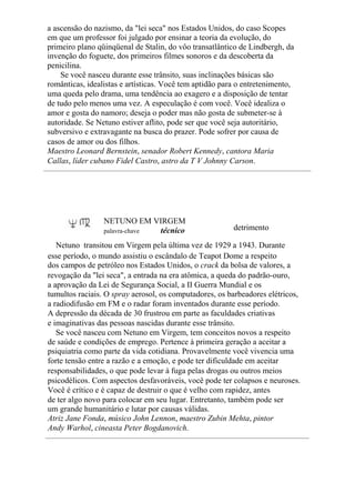 a ascensão do nazismo, da "lei seca" nos Estados Unidos, do caso Scopes
em que um professor foi julgado por ensinar a teoria da evolução, do
primeiro plano qüinqüenal de Stalin, do vôo transatlântico de Lindbergh, da
invenção do foguete, dos primeiros filmes sonoros e da descoberta da
penicilina.
Se você nasceu durante esse trânsito, suas inclinações básicas são
românticas, idealistas e artísticas. Você tem aptidão para o entretenimento,
uma queda pelo drama, uma tendência ao exagero e a disposição de tentar
de tudo pelo menos uma vez. A especulação é com você. Você idealiza o
amor e gosta do namoro; deseja o poder mas não gosta de submeter-se à
autoridade. Se Netuno estiver aflito, pode ser que você seja autoritário,
subversivo e extravagante na busca do prazer. Pode sofrer por causa de
casos de amor ou dos filhos.
Maestro Leonard Bernstein, senador Robert Kennedy, cantora Maria
Callas, líder cubano Fidel Castro, astro da T V Johnny Carson.
NETUNO EM VIRGEM
palavra-chave técnico detrimento
Netuno transitou em Virgem pela última vez de 1929 a 1943. Durante
esse período, o mundo assistiu o escândalo de Teapot Dome a respeito
dos campos de petróleo nos Estados Unidos, o crack da bolsa de valores, a
revogação da "lei seca", a entrada na era atômica, a queda do padrão-ouro,
a aprovação da Lei de Segurança Social, a II Guerra Mundial e os
tumultos raciais. O spray aerosol, os computadores, os barbeadores elétricos,
a radiodifusão em FM e o radar foram inventados durante esse período.
A depressão da década de 30 frustrou em parte as faculdades criativas
e imaginativas das pessoas nascidas durante esse trânsito.
Se você nasceu com Netuno em Virgem, tem conceitos novos a respeito
de saúde e condições de emprego. Pertence à primeira geração a aceitar a
psiquiatria como parte da vida cotidiana. Provavelmente você vivencia uma
forte tensão entre a razão e a emoção, e pode ter dificuldade em aceitar
responsabilidades, o que pode levar à fuga pelas drogas ou outros meios
psicodélicos. Com aspectos desfavoráveis, você pode ter colapsos e neuroses.
Você é crítico e é capaz de destruir o que é velho com rapidez, antes
de ter algo novo para colocar em seu lugar. Entretanto, também pode ser
um grande humanitário e lutar por causas válidas.
Atriz Jane Fonda, músico John Lennon, maestro Zubin Mehta, pintor
Andy Warhol, cineasta Peter Bogdanovich.
 