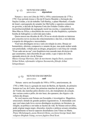 NETUNO EM LIBRA
palavra-chave dependente
Netuno e steve em Libra de 1943 a 1956 e anteriormente de 1778 a
1792. Esse período trouxe o fim da II Guerra Mundial, a formação das
Nações Unidas, a lei do trabalho Taft-Hartley, o plano Marshall, o Estado
de Israel, a perseguição do senador Joe McCarthy a supostos comunistas
no governo, a decisão da Suprema Corte dos Estados Unidos sobre a
inconstitucionalidade da segregação racial nas escolas, o surgimento dos
Mau-Mau na África, a descoberta dos masers de alta freqüência, a primeira
bomba de hidrogênio e a televisão para todos.
Quem nasceu nas décadas de 40 e 50 ou no século dezoito se interessa
por conceitos novos na área dos relacionamentos e das leis, e tem dúvidas
a respeito de obrigações e necessidades.
Você tem abordagens novas e sutis em relação às artes. Deseja ser
humanitário, altruísta, compassivo e amante da paz, mas pode acabar sendo
sem praticidade, voltado para as drogas, preguiçoso e sem força de vontade.
"Ficar cada um na sua" com freqüência tem causado mais divórcios do
que casamentos, mais discórdia do que união, o que é típico de Libra
operando através do véu de Netuno.
Músico George Harrison, líder de movimento Angela Davis, assassino
Sirhan Sirhan, reformador religioso Savonarola, filósofo Arthur
Schopenhauer.
NETUNO EM ESCORPIÃO
palavra-chave sutil
Netuno esteve em Escorpião de 1956 a 1970 e, anteriormente, de
1792 a 1806. Essa é a geração do muro de Berlim, do Sputnik, do primeiro
homem na Lua, de Castro, das primeiras marchas de protesto, da guerra
do Vietnã, das marchas pelos direitos civis, dos transplantes de coração.
das vacinas contra a pólio, do raio laser, dos quasares, dos hippies e da
cultura das drogas.
Se você nasceu com Netuno em Escorpião, é investigativo. Magnético,
emocional e dotado de grandes poderes regenerativos. A intensidade com
que você ataca tudo leva a novas abordagens na pintura, na literatura, na
religião, na política e em todas as facetas da vida. Se Netuno estiver aflito,
pode originar magia negra. obsessões, traições e práticas sexuais estranhas,
principalmente se houver aspectos desafiadores com Vênus ou Marte.
Pintor Michelangelo, poeta Heinrich Heine, escritora George Sand, líder
religioso Brigham Young, escravo fugitivo Dred Scott.
 