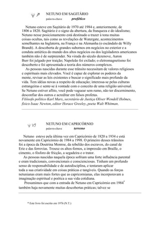 NETUNO EM SAGITÁRIO
palavra-chave profético
Netuno esteve em Sagitário de 1970 até 1984 e, anteriormente, de
1806 a 1820. Sagitário é o signo da abertura, da franqueza e do idealismo;
Netuno nesse posicionamento está destinado a trazer à tona muitas
coisas ocultas, tais como as revelações de Watergate, acontecimentos
semelhantes na Inglaterra, na França e na Alemanha (o escândalo de Willy
Brandt). A descoberta de grandes subornos em negócios no exterior e a
conduta antiética do mundo dos altos negócios ou dos legisladores americanos
também não é de surpreender. Na virada do século dezenove, Aaron
Burr foi julgado por traição; Napoleão foi exilado; o eletromagnetismo foi
descoberto e foi apresentada a teoria dos números complexos.
As pessoas nascidas durante esse trânsito necessitam de valores religiosos
e espirituais mais elevados. Você é capaz de explorar os poderes da
mente, revisar as leis existentes e buscar o significado mais profundo da
vida. Tem idéias novas a respeito de educação; interessa-se pelas culturas
estrangeiras e sente-se à vontade com o conceito de uma religião universal.
Se Netuno estiver aflito, você pode vaguear sem rumo, não ter discernimento,
desconfiar dos outros e acreditar em falsos profetas.
Filósofo político Karl Marx, secretário de Justiça Oliver Wendell Holmes,
físico Isaac Newton, editor Horace Greeley, poeta Walt Whitman.
NETUNO EM CAPRICÓRNIO
palavra-chave terreno
Netuno esteve pela última vez em Capricórnio de 1820 a 1934 e está
novamente em Capricórnio de 1984 a 1998. O primeiro desses trânsitos
foi a época da Doutrina Monroe, da rebelião dos escravos, do canal de
Erie e das ferrovias. Trouxe os altos-fornos, a impressão em Braille, o
cimento, o fósforo de fricção, a segadeira e o trator.
As pessoas nascidas naquela época sofriam uma forte influência parental
e eram tradicionais, convencionais e conscienciosas. Tinham um profundo
senso de responsabilidade e de autodisciplina, e tentaram aplicar
toda a sua criatividade em coisas práticas e tangíveis. Quando as forças
netunianas eram mais fortes que as capricornianas, elas incorporavam a
imaginação espiritual e poética a sua vida cotidiana.
Presumimos que com a entrada de Netuno em Capricórnio em 1984*
também haja novamente muitas descobertas práticas; talvez se
* Este livro foi escrito em 1976 (N.T.)
 