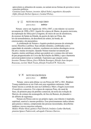 aproveitem os alimentos do oceano, ou surjam novas formas de governo e novos
conceitos políticos.
Cientista Louis Pasteur, inventor Alfred Nobel, engenheiro Alexandre
Eiffel, filósofo Herbert Spencer, Cardeal Wolsey.
NETUNO EM AQUÁRIO
palavra-chave teórico
Netuno esteve em Aquário de 1834 a 1847, e este trânsito vai ocorrer
novamente de 1998 a 2012. Aquela foi a época de Mamo, da guerra mexicana,
da exploração da África por Livingston, do início do uso de anestésicos,
da escassez de batata na Irlanda, da guerra do ópio na China, das
leis da termodinâmica, da descoberta do urânio, do bonde, do
estereoscópio e do pneumático.
A combinação de Netuno e Aquário produziu pessoas de orientação
social, filosófica e política. Suas atitudes distantes, combinadas com a
capacidade de entender o abstrato, resultaram em muitas abordagens novas
Da arte e muitas invenções. Quando Netuno transitar novamente por
Aquário, muitos astrólogos acham que poderá ser o começo dos mil anos
de paz prognosticados no Livro das Revelações da Bíblia, e que a harmonia
universal poderá tornar-se realidade. Esperamos que estejam certos.
Inventor Thomas Edison, físico Wilhelm Roentgen, filósofo Jean-Jacques
Rousseau, escritor Mark Twain, filósofo Friedrich W. Nietzsche.
NETUNO EM PEIXES
palavra-chave místico dignidade
Netuno esteve pela última vez em Peixes de 1847 a 1861. Brigham
Young estabeleceu-se em Utah com seus seguidores mórmons; John
Sutter iniciou a corrida do ouro na Califórnia e Marx e Engels escreveram
O manifesto comunista. Foi a época do expresso Pony, do canal de
Suez, do primeiro poço de petróleo comercial, da teoria da evolução de
Darwin, do começo da oceanografia, do bico de Bunsen, do planador e
do alfinete de segurança.
Netuno em Peixes está no seu próprio signo; esse trânsito é inspirado,
espiritual, sensível e mesmo profético. Esse posicionamento indica talento
para poesia e música, compreensão das pessoas necessitadas, descobertas
médicas e novos conceitos culturais.
Médico Walter Reed, químico Paul Ehrlich, botânico Luther Burbank,
pianista Ignace Paderewski, advogado Clarence Darrow.
 